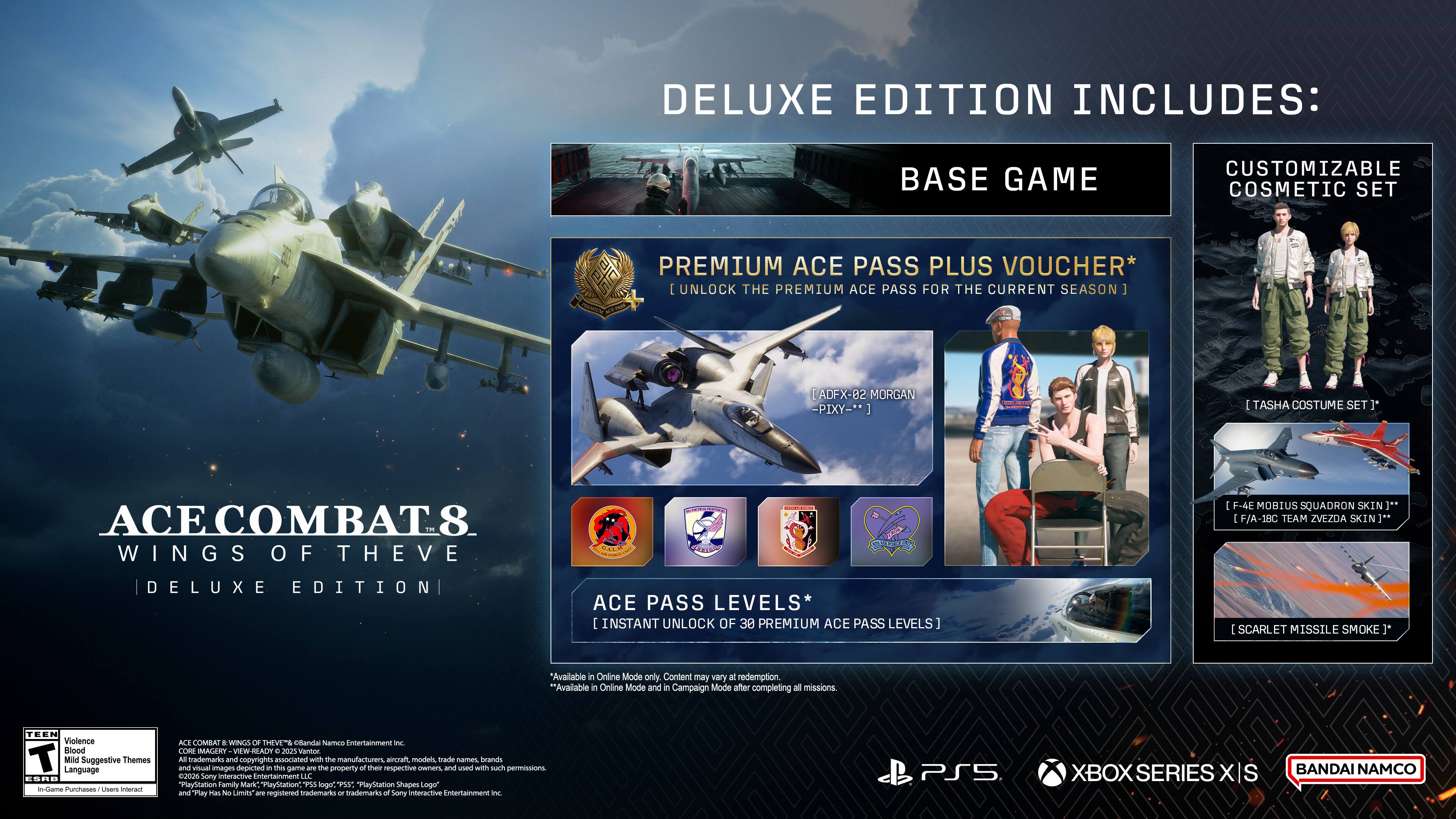 DELUXE EDITION INCLUDES:
- BASE GAME
- CUSTOMIZABLE COSMETIC SET
- PREMIUM ACE PASS PLUS VOUCHER* [UNLOCK THE PREMIUM ACE PASS FOR THE CURRENT SEASON]
- [ADF-X-02 MORGAN - PIKY -**]
- TASHA COSTUME SET 3*
- [F-4E MOBIUS SQUADRON SKIN]** [F/A-18C TEAM ZVEZDA SKIN]** 
- DELUXE EDITION
- ACE PASS LEVELS* [INSTANT UNLOCK OF 30 PREMIUM ACE PASS LEVELS]
- [SCARLET MISSILE SMOKE]*
*Available in Online Mode only. Content may vary. **Available in Online Mode and in Campaign Mode after completing all missions.

TEEN Violence Blood Mild Suggestive Themes Language ESRB in-Game Purchases Users interact

ACE COMBAT 8: WINGS OF THE HORIZON
DELUXE EDITION

BANDAI NAMCO Entertainment Inc. CORE MAGERY VAW READY a 2025 Warvoor. All trademarks and copyrights associated with the manufacturers, aircraft, models, trade names, brands and Was