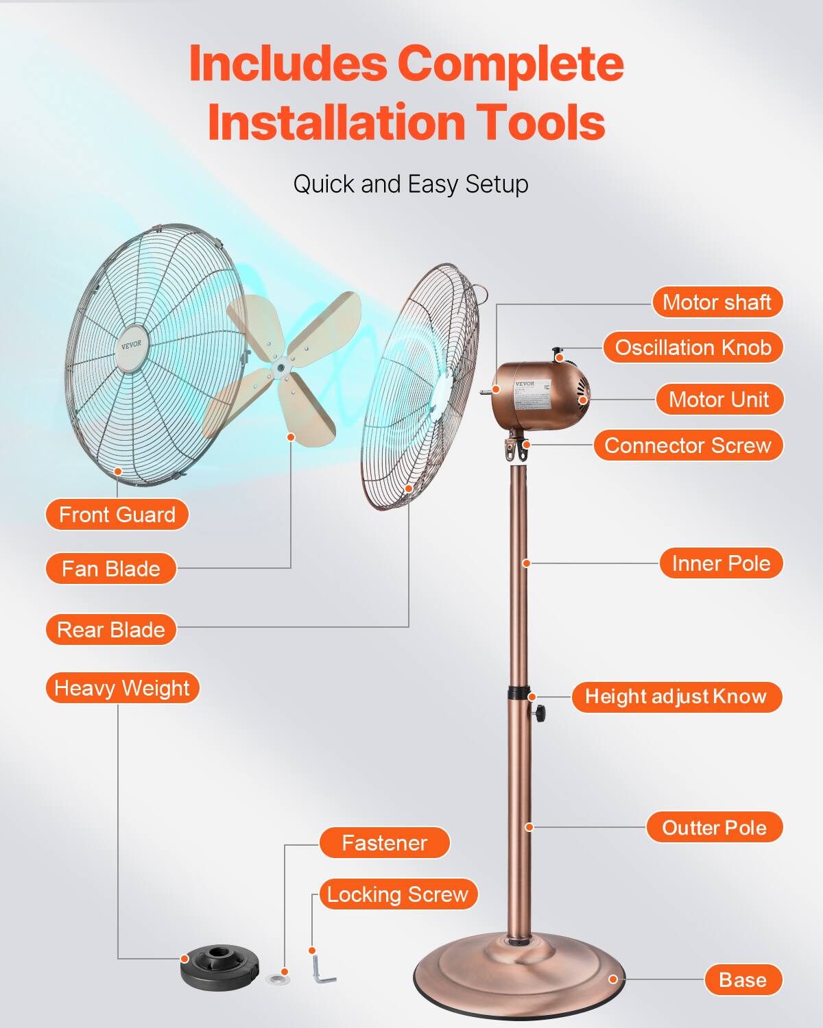 Includes Complete Installation Tools  
Quick and Easy Setup  

- Front Guard  
- Fan Blade  
- Rear Blade  
- Heavy Weight  
- Motor shaft  
- Oscillation Knob  
- Motor Unit  
- Connector Screw  
- Inner Pole  
- Height adjust Know  
- Outter Pole  
- Base  
- Fastener  
- Locking Screw
