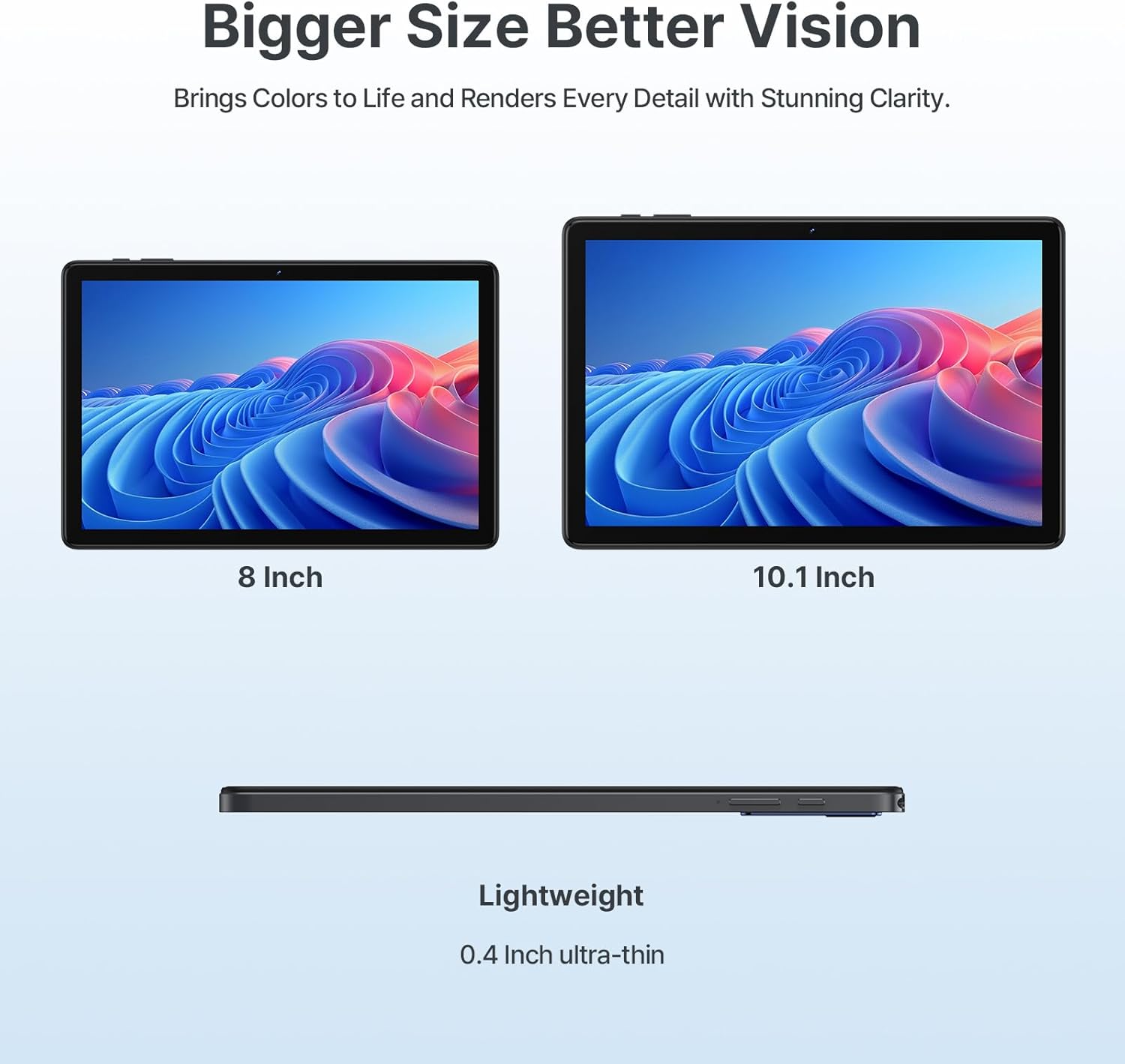 Bigger Size Better Vision  
Brings Colors to Life and Renders Every Detail with Stunning Clarity.  

8 Inch  
10.1 Inch  

Lightweight  
0.4 Inch ultra-thin