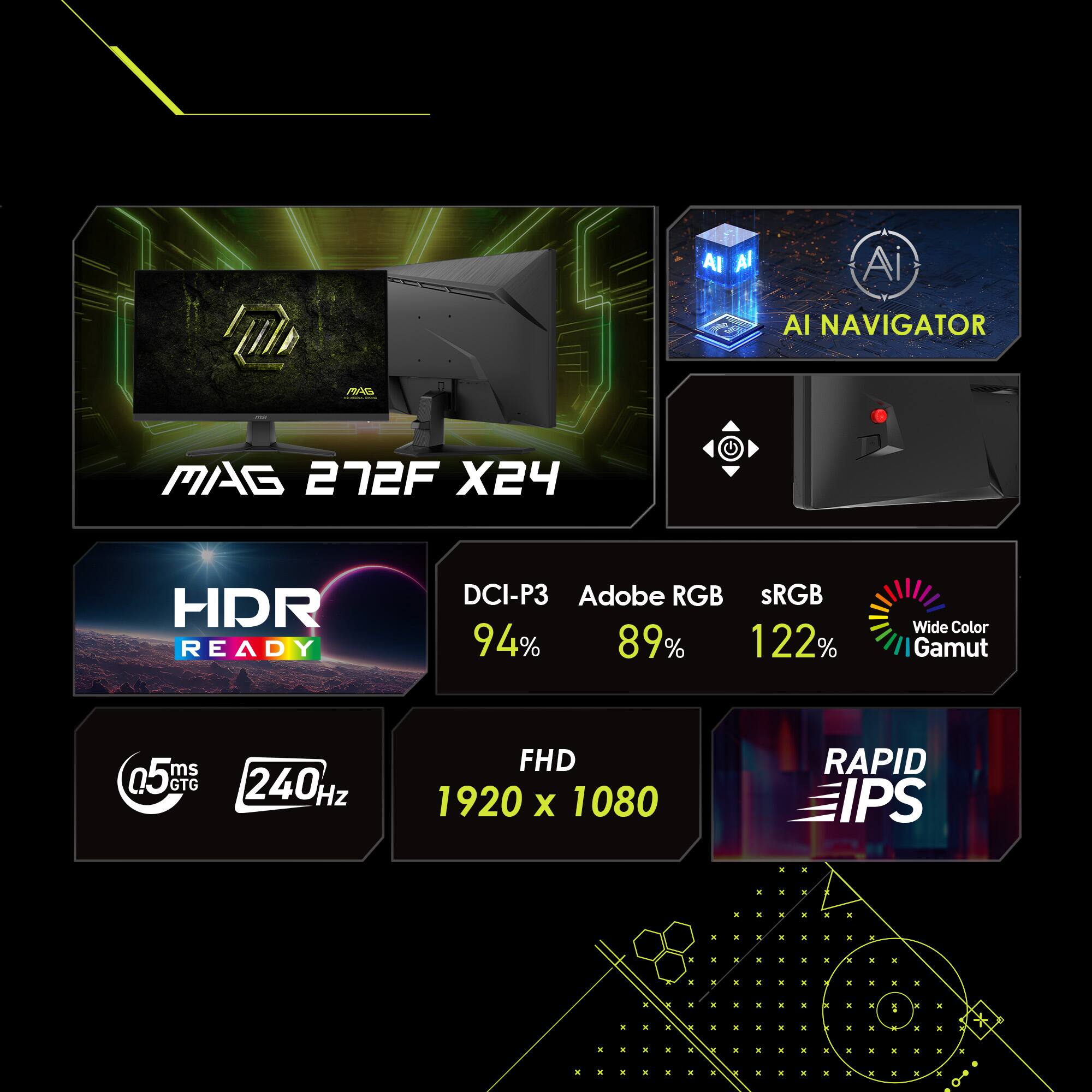 MAG 272F X24

AI NAVIGATOR

HDR READY

DCI-P3 94%
Adobe RGB 89%
sRGB 122%
Wide Color Gamut

FHD 1920 x 1080

0.5 ms GTG
240 Hz

RAPID IPS
