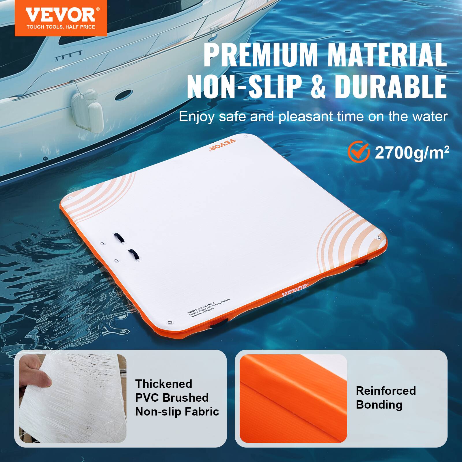 VEVOR  
TOUGH TOOLS, HALF PRICE  

PREMIUM MATERIAL  
NON-SLIP & DURABLE  

Enjoy safe and pleasant time on the water  

2700g/m²  

Thickened PVC Brushed Non-slip Fabric  
Reinforced Bonding
