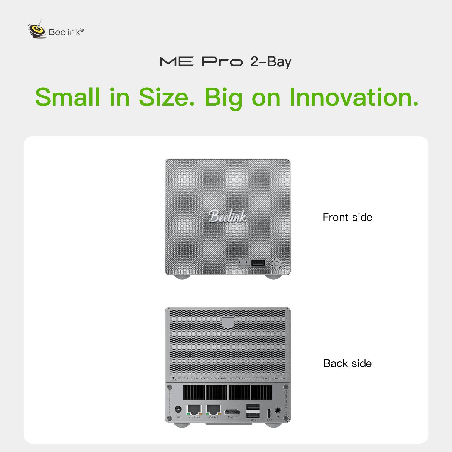 Beelink ME Pro 2-Bay  
Small in Size. Big on Innovation.  
Front side  
Back side