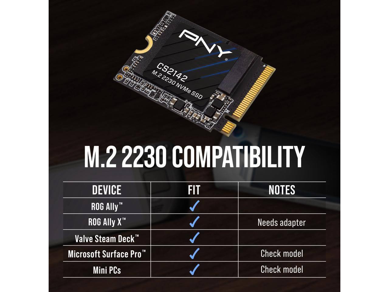 PNY M.2 2230 NVMe SSD

M.2 2230 COMPATIBILITY

DEVICE | FIT | NOTES
--- | --- | ---
ROG Ally™ | ✓ | 
ROG Ally X™ | ✓ | Needs adapter
Valve Steam Deck™ | ✓ | Check model
Microsoft Surface Pro™ | ✓ | Check model
Mini PCs | | Check model