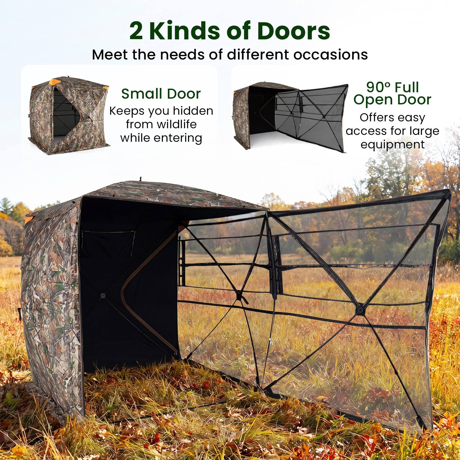 2 Kinds of Doors  
Meet the needs of different occasions  

Small Door  
Keeps you hidden from wildlife while entering  

90° Full Open Door  
Offers easy access for large equipment