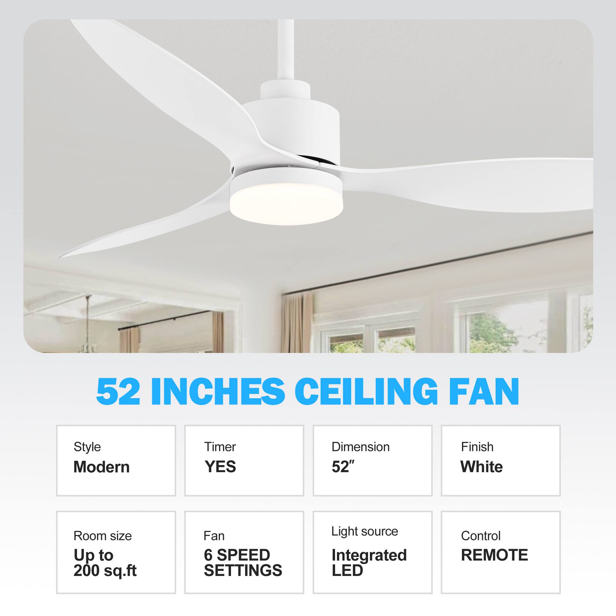 52 INCHES CEILING FAN
Style Modern
Timer YES
Dimension 52"
Finish White
Room size Up to 200 sq.ft
Fan 6 SPEED SETTINGS
Light source Integrated LED
Control REMOTE