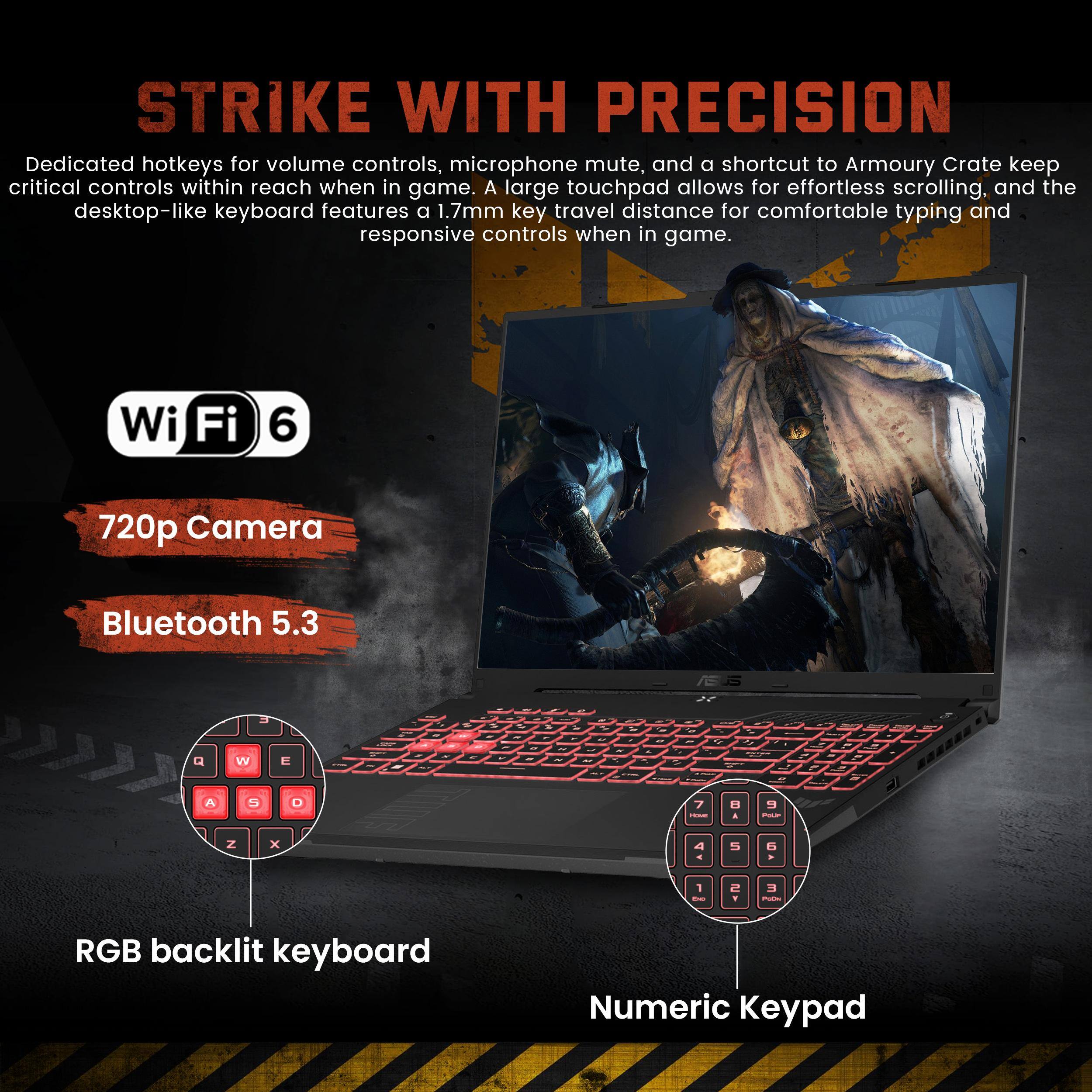 STRIKE WITH PRECISION

Dedicated hotkeys for volume controls, microphone mute, and a shortcut to Armoury Crate keep critical controls within reach when in game. A large touchpad allows for effortless scrolling, and the desktop-like keyboard features a 1.7mm key travel distance for comfortable typing and responsive controls when in game.

- Wi-Fi 6
- 720p Camera
- Bluetooth 5.3
- RGB backlit keyboard
- Numeric Keypad
