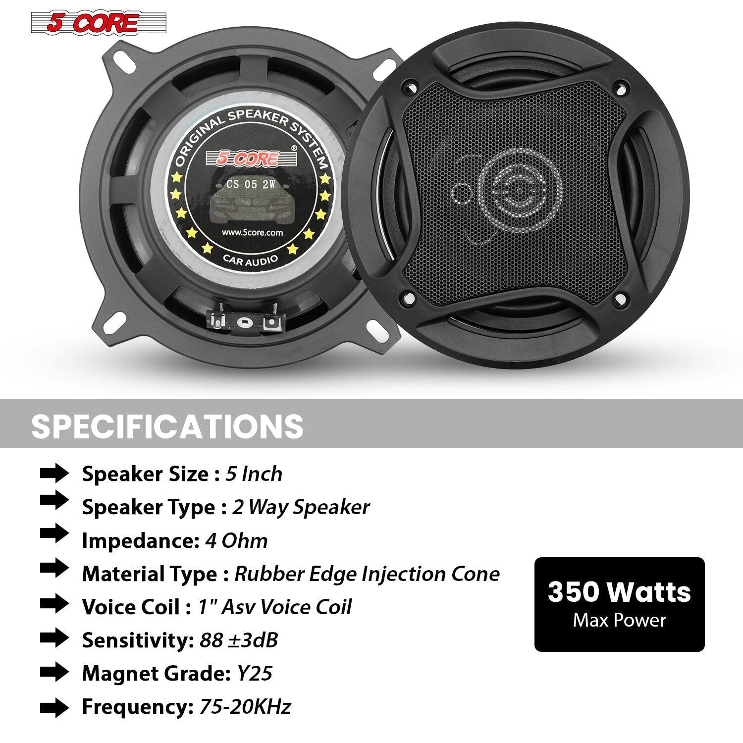 5 CORE SPEAKER ORIGINAL 5 CORE SYSTEM Cs 05 2W www.5core.com CAR AUDIO

SPECIFICATIONS
Speaker Size : 5 Inch
Speaker Type : 2 Way Speaker
Impedance: 4 Ohm
Material Type : Rubber Edge Injection Cone
Voice Coil : 1" Asv Voice Coil
Sensitivity: 88 +3dB
Magnet Grade: Y25
Frequency: 75-20KHz
350 Watts Max Power