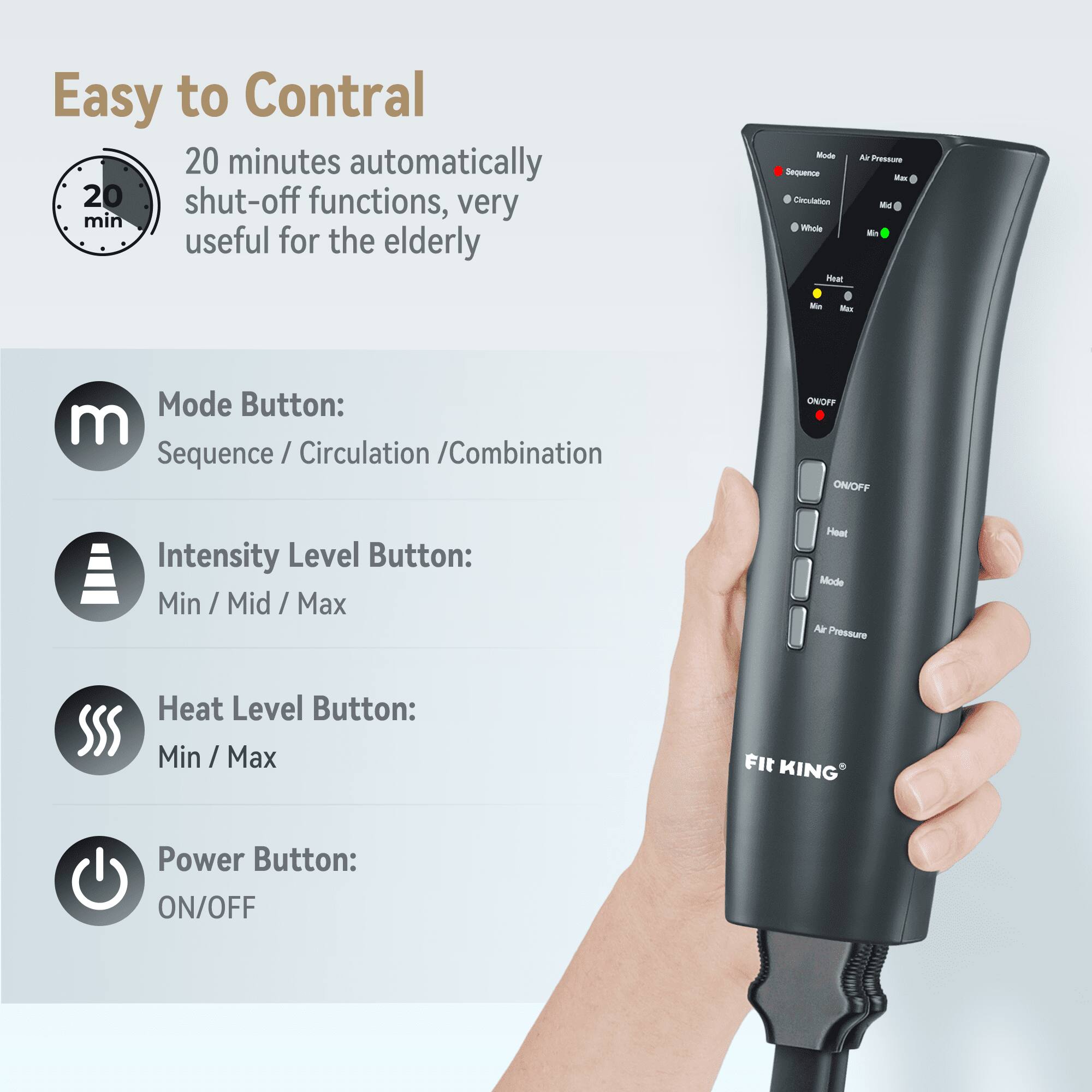 Easy to Control  
20 minutes automatically shut-off functions, very useful for the elderly  

Mode Button:  
Sequence / Circulation / Combination  

Intensity Level Button:  
Min / Mid / Max  

Heat Level Button:  
Min / Max  

Power Button:  
ON/OFF  

117 KING