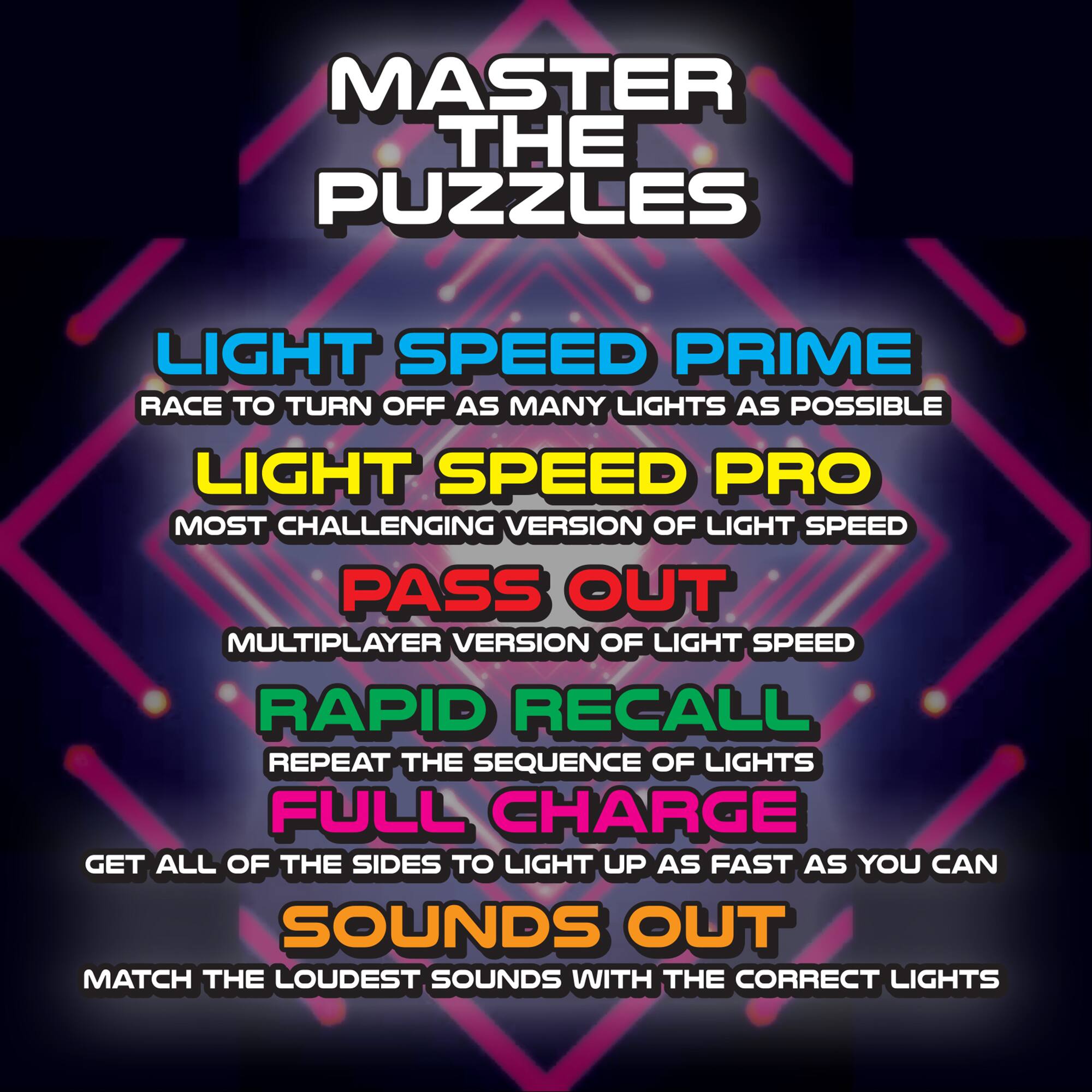 Master the Puzzles:

1. Light Speed Prime: Race to turn off as many lights as possible.
2. Light Speed Pro: Most challenging version of Light Speed.
3. Pass Out: Multiplayer version of Light Speed.
4. Rapid Recall: Repeat the sequence of lights.
5. Full Charge: Get all of the sides to light up as fast as you can.
6. Sounds Out: Match the loudest sounds with the correct lights.