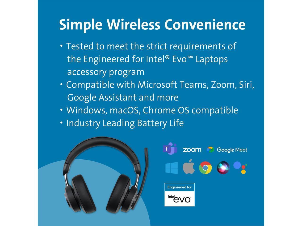 Simple Wireless Convenience

- Tested to meet the strict requirements of the Engineered for Intel® Evo™ Laptops accessory program
- Compatible with Microsoft Teams, Zoom, Siri, Google Assistant and more
- Windows, macOS, Chrome OS compatible
- Industry Leading Battery Life

Engineered for intel evo