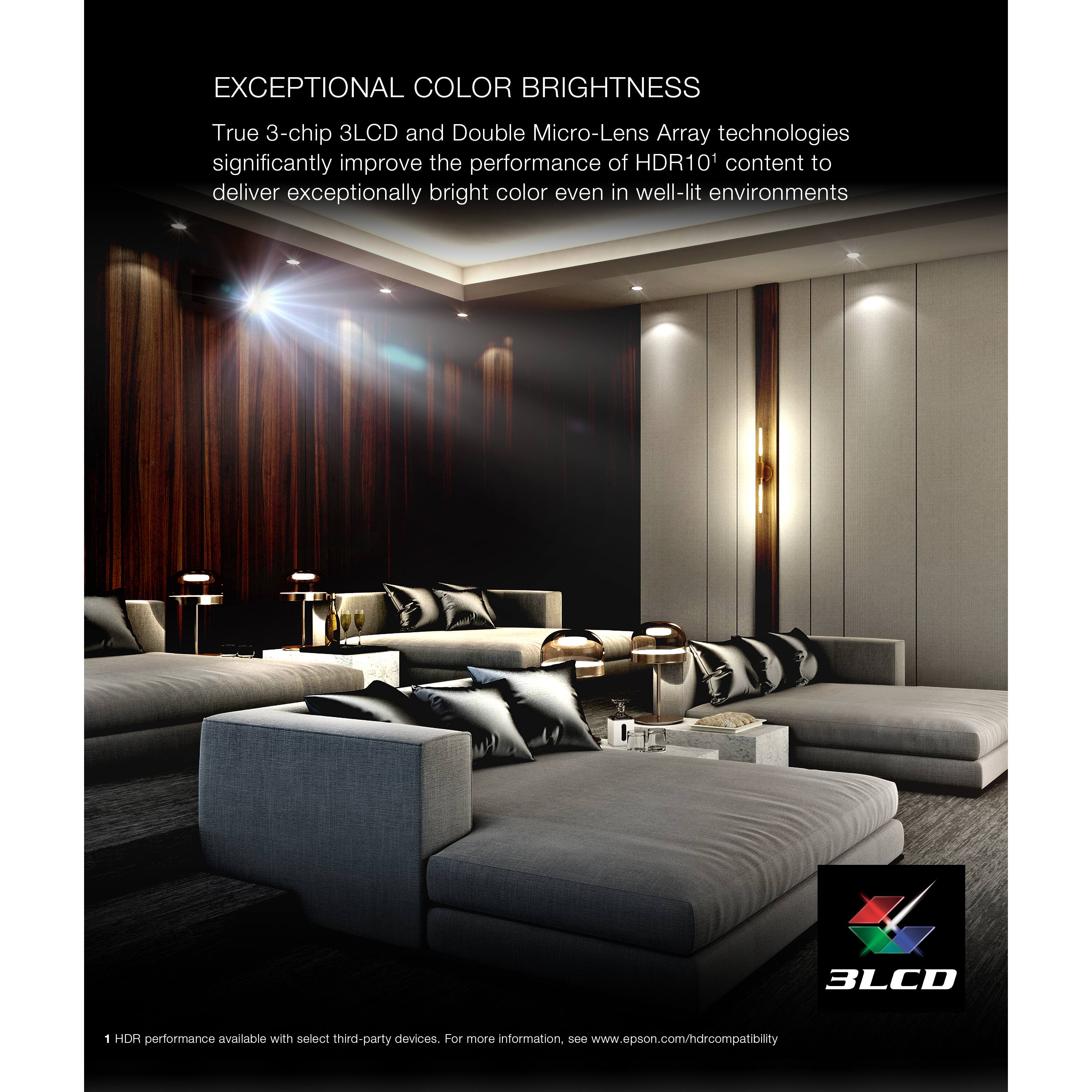 Exceptional Color Brightness: True 3-chip 3LCD and Double Micro-Lens Array technologies significantly improve the performance of HDR10 content to deliver exceptionally bright color even in well-lit environments. 3LCD 1 HDR performance available with select third-party devices. For more information, visit [www.epson.com/hdrcompatibility](http://www.epson.com/hdrcompatibility).