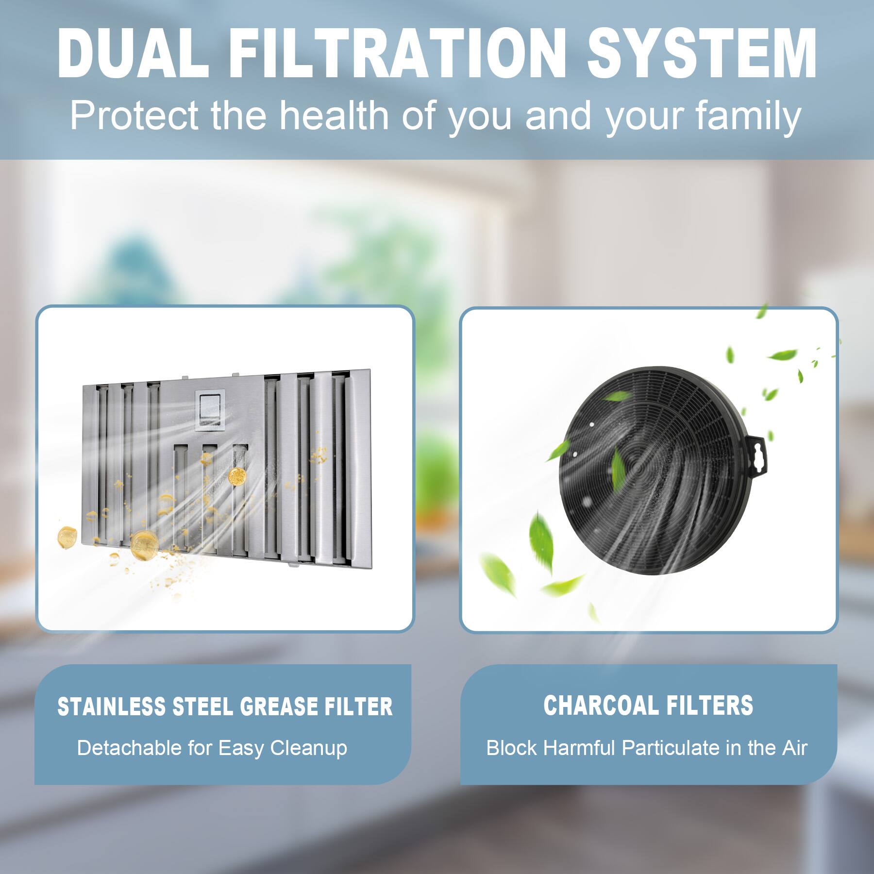 DUAL FILTRATION SYSTEM  
Protect the health of you and your family  

STAINLESS STEEL GREASE FILTER  
Detachable for Easy Cleanup  

CHARCOAL FILTERS  
Block Harmful Particulate in the Air