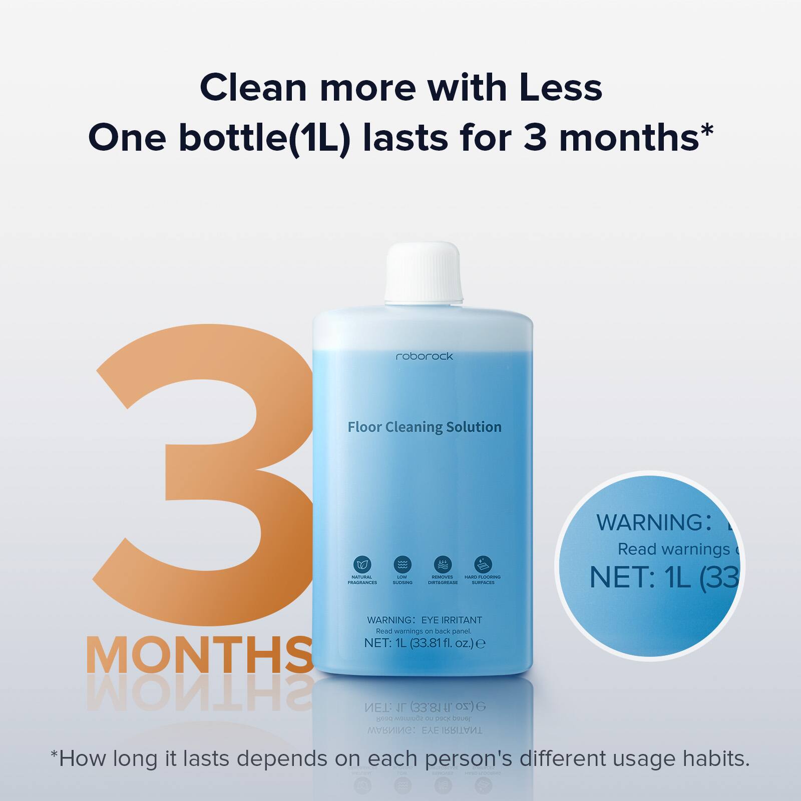 Clean more with Less One bottle (1L) lasts for 3 months* roborock Floor Cleaning Solution 3 N ada TO WARNING:  - EYE irritant - A.E - NET: WARNING: Read warnings on back panel 1L (33.81 fl. oz.) lasts for 3 months* How long it lasts depends on each person's different usage habits.