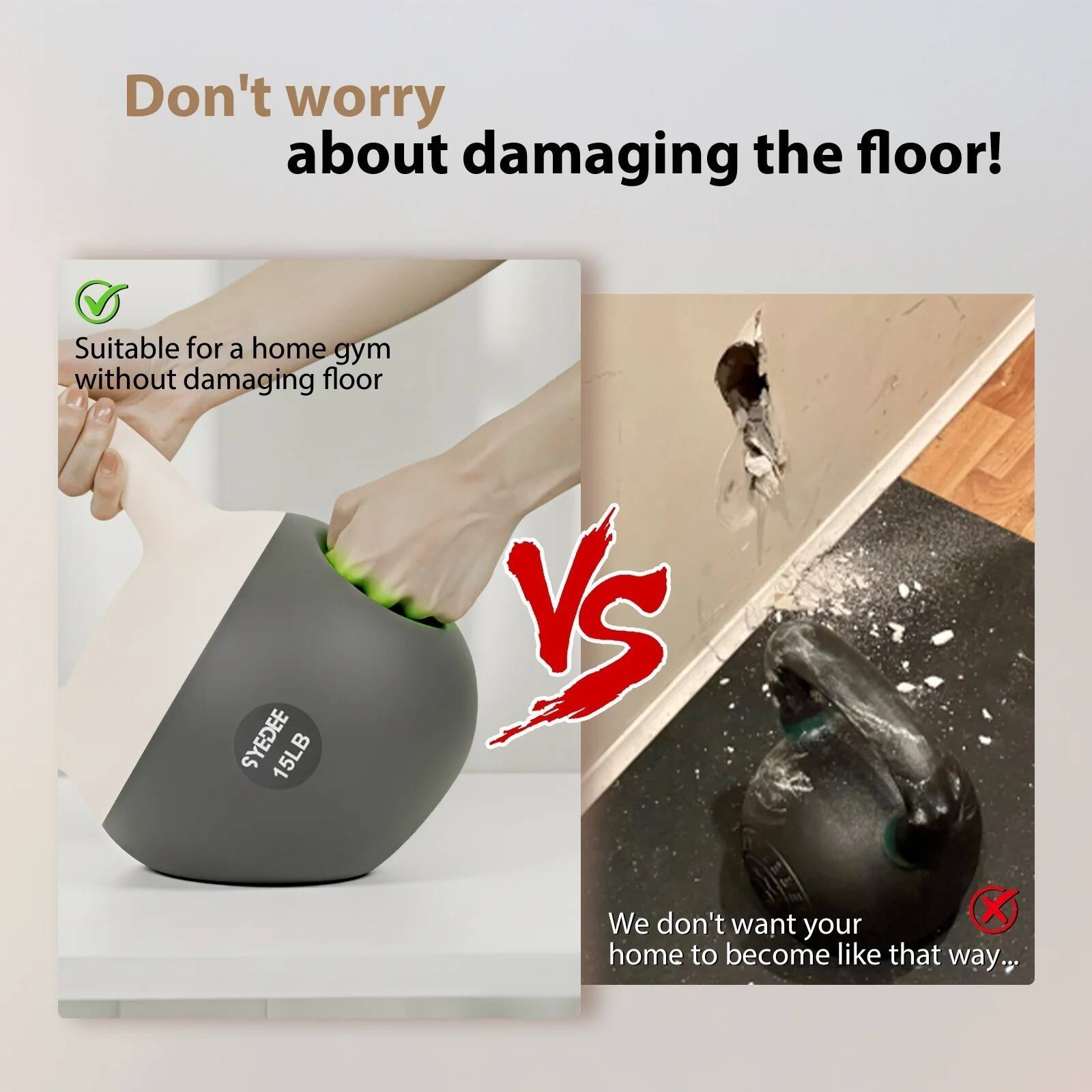 Don't worry about damaging the floor!

Suitable for a home gym without damaging floor

SYEDEE 15LB

We don't want your home to become like that way...