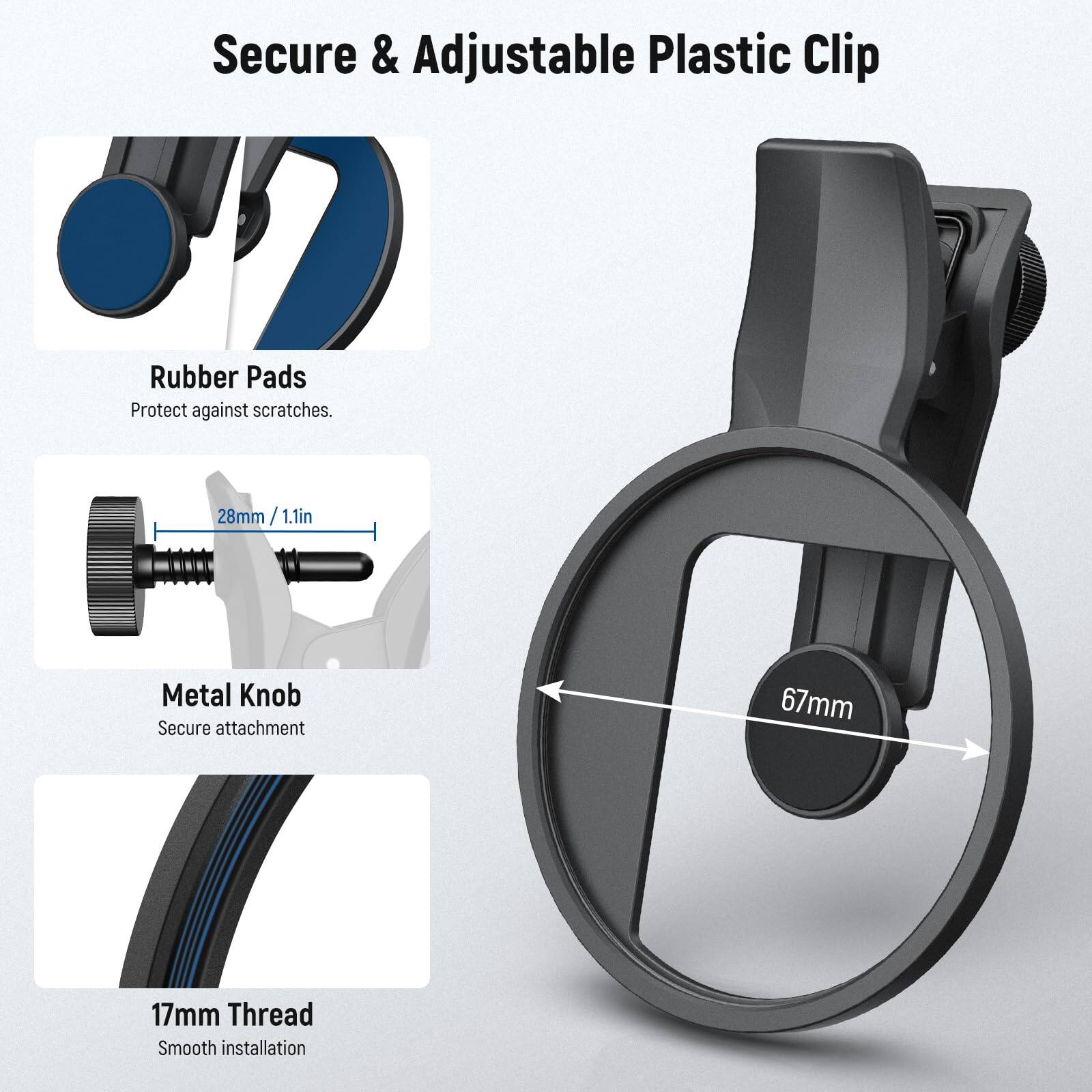 Secure & Adjustable Plastic Clip

Rubber Pads
Protect against scratches.

Metal Knob
Secure attachment

17mm Thread
Smooth installation

28mm / 1.1in

67mm