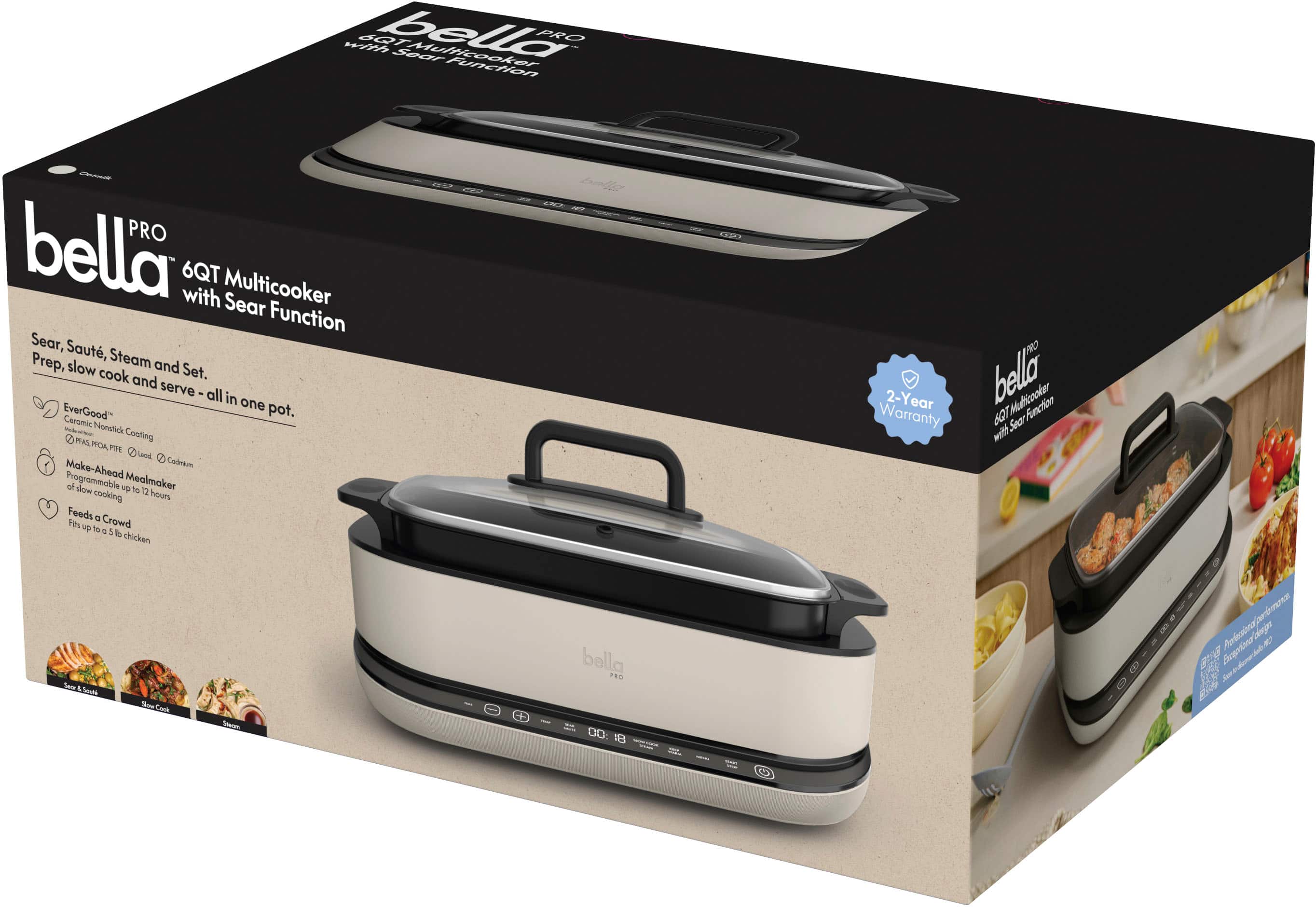 Bella Pro 4QT Multi Cooker with Sear Function PRO. Bella with 6QT Multi Cooker Sear Function. Sear, Saut, Prep, slow Steam and cook and Set. serve - all in one EverGood pot. Ceramic Nonstick - PAS Cooking ROA F Laod 1 Cadeium Make-Ahead Programmable 4 do up Mealmaker to sooking 12 hours 5 Feeds a Fos - Crowd TO d chicken Ser 15ws Sew erCok Sheum balla FRO OU . 0 PRO 2-Year Bella 6OTMulicooker Funchion Warranty BT Soer watf. Selgier Sraatina Aorcno 4 F E Jme 0 $
