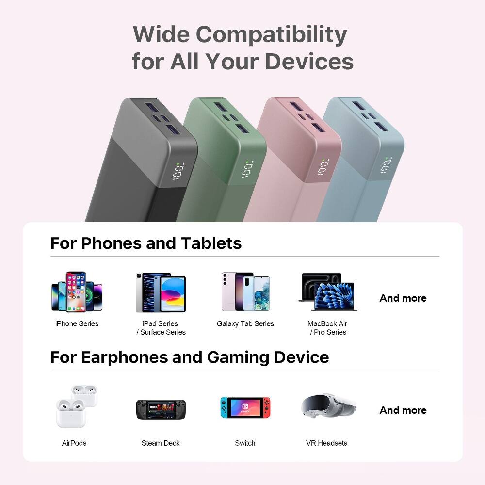 Wide Compatibility for All Your Devices

For Phones and Tablets
- iPhone Series
- iPad Series / Surface Series
- Galaxy Tab Series
- MacBook Air / Pro Series
- And more

For Earphones and Gaming Device
- AirPods
- Steam Deck
- Switch
- VR Headsets
- And more