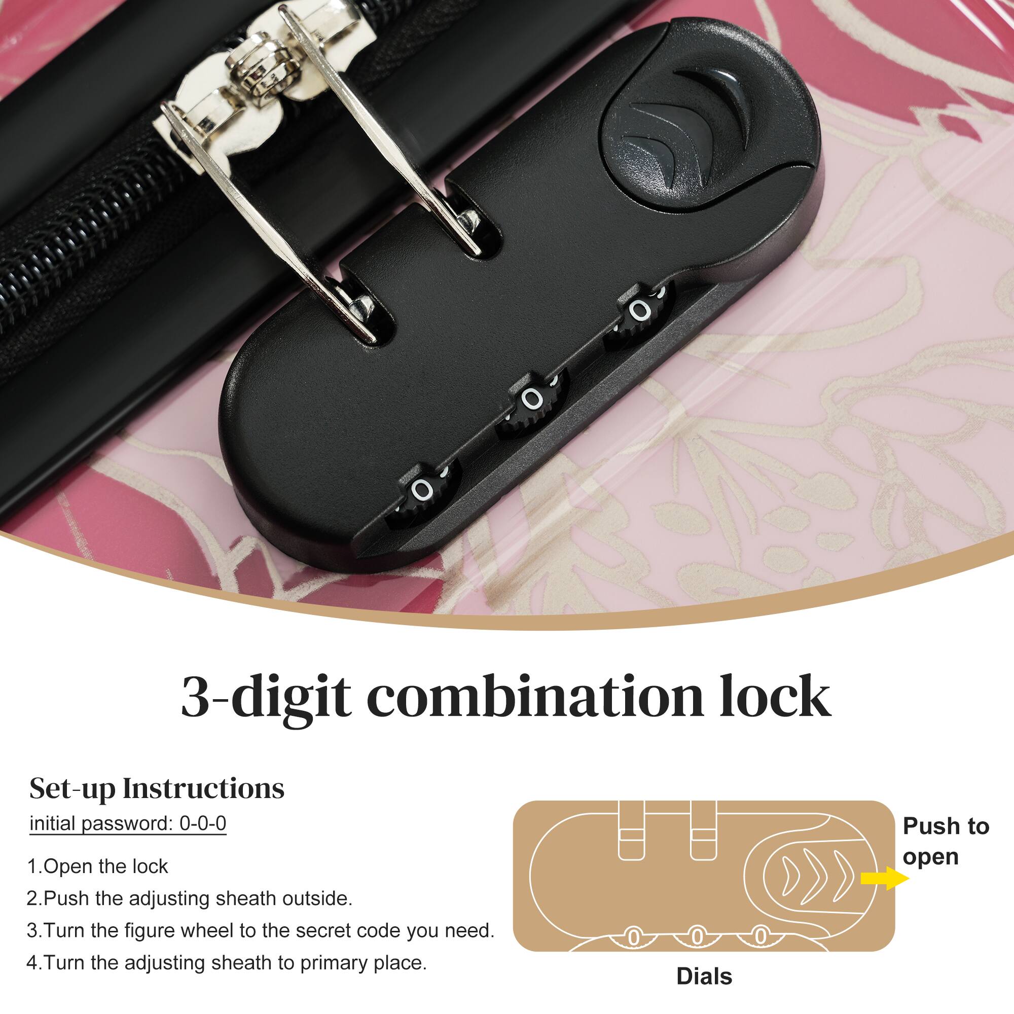 3-digit combination lock

Set-up Instructions  
initial password: 0-0-0

1. Open the lock
2. Push the adjusting sheath outside.
3. Turn the figure wheel to the secret code you need.
4. Turn the adjusting sheath to primary place.

Dials  
Push to open