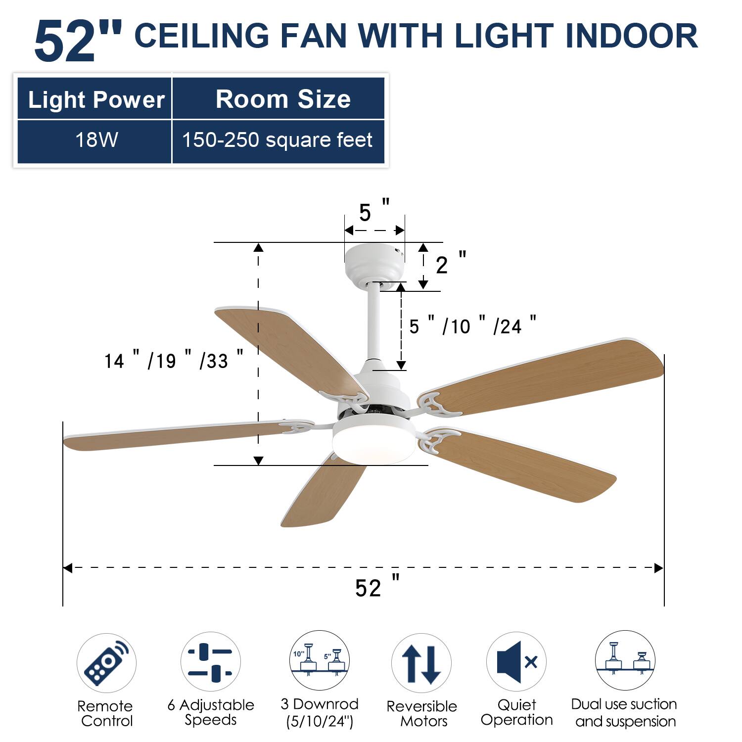 52" CEILING FAN WITH LIGHT INDOOR

Light Power: 18W  
Room Size: 150-250 square feet

- 52"  
- 5" / 10" / 24"  
- 14" / 19" / 33"  
- 2"  
- 1 x Remote Control  
- 6 Adjustable Speeds (5/10/24")  
- 3 Downrod (5/10/24")  
- Reversible Motors  
- Quiet Operation  
- Dual use suction and suspension