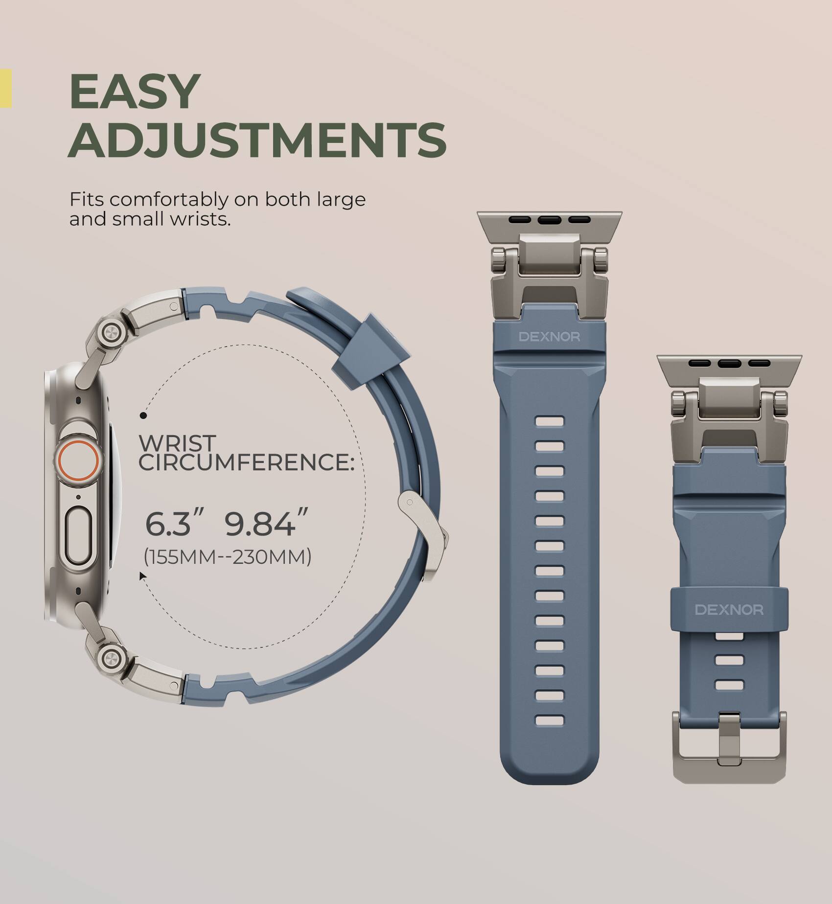 EASY ADJUSTMENTS  
Fits comfortably on both large and small wrists.  

DEXNOR WRIST CIRCUMFERENCE:  
6.3" 9.84" (155MM--230MM)
