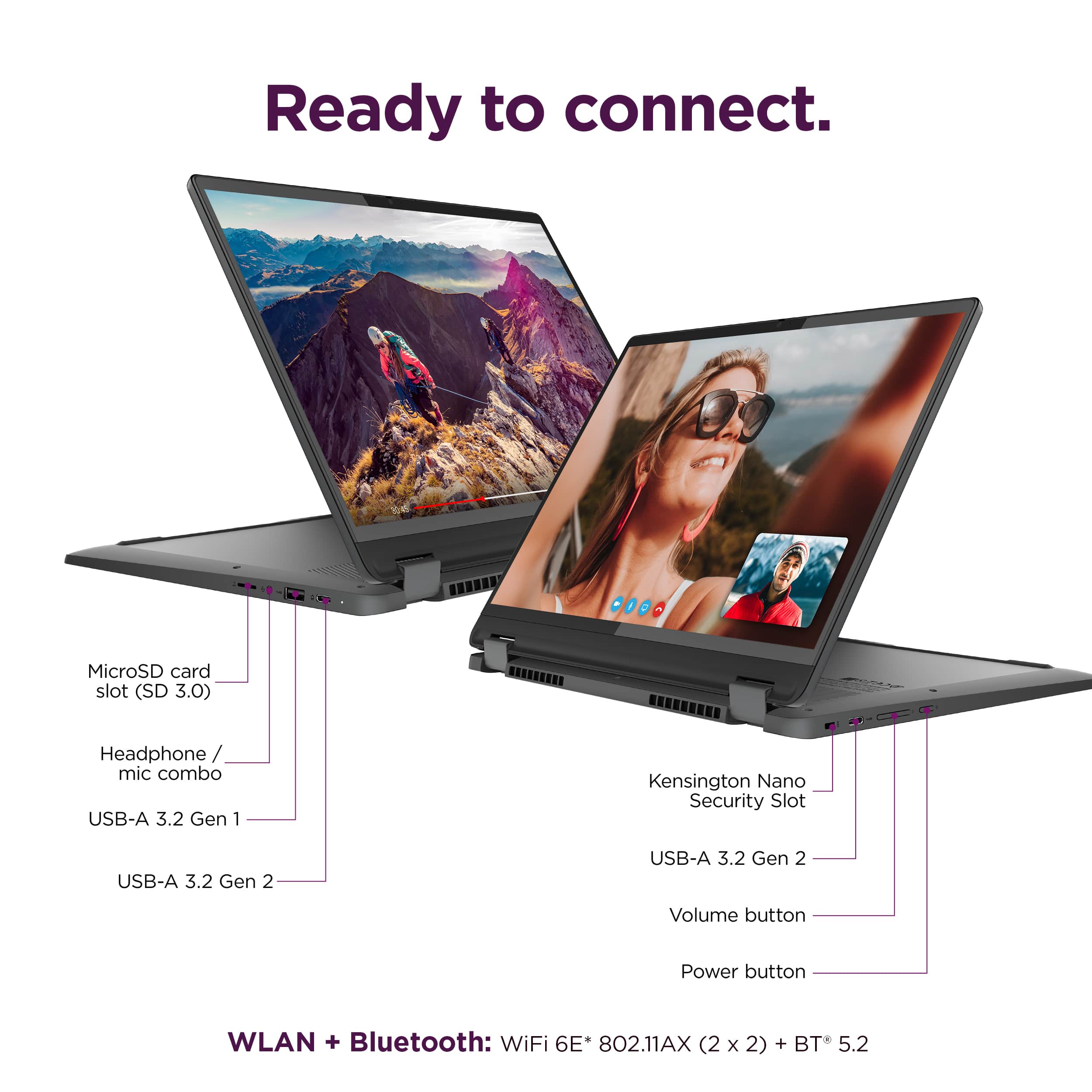 Ready to connect. MicroSD card slot (SD 3.0) Headphone / mic combo USB-A 3.2 Gen 1 Kensington Nano Security Slot USB-A 3.2 Gen 2 USB-A 3.2 Gen 2 Volume button Power button WLAN + Bluetooth: WiFi 6E 802.11AX (2x2) + BT 5.2