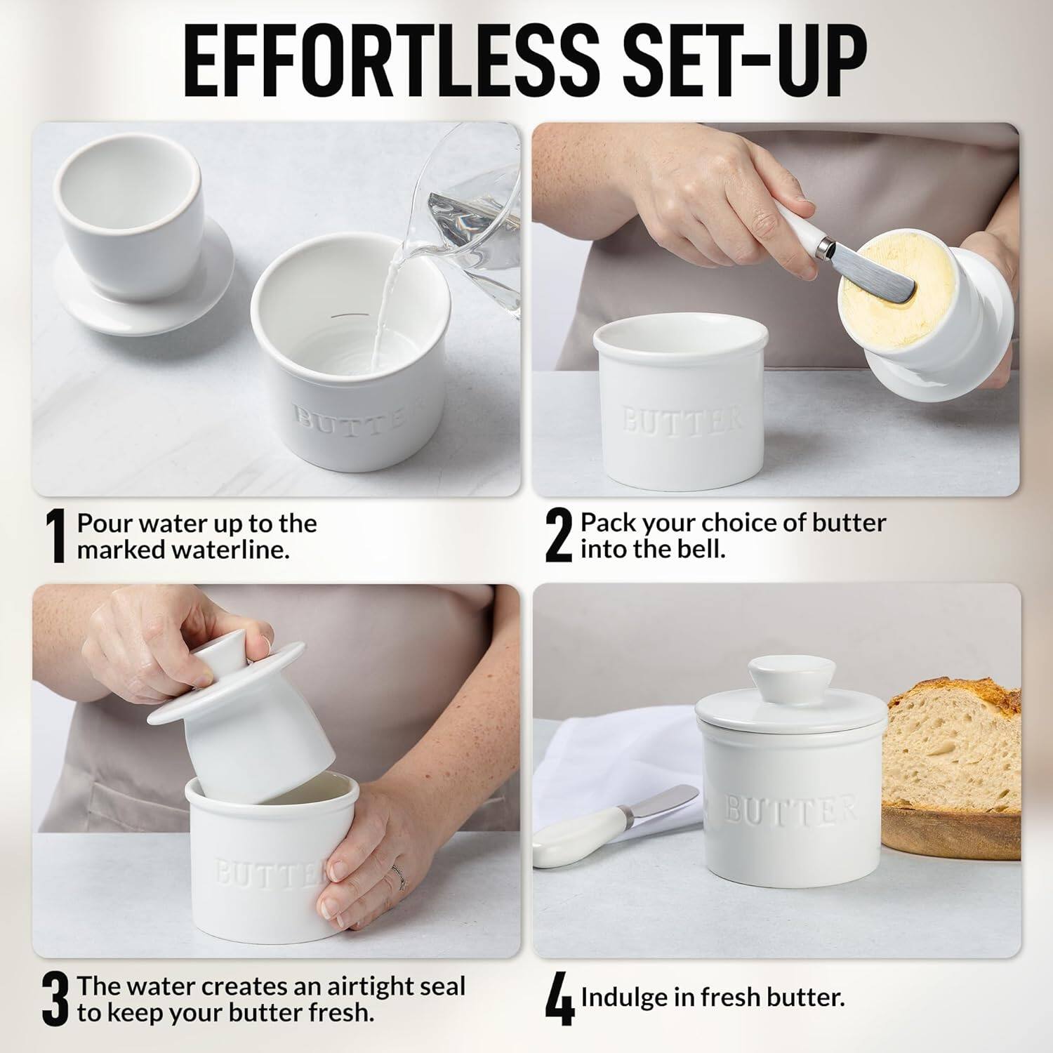 EFFORTLESS SET-UP

1. Pour water up to the marked waterline.

2. Pack your choice of butter into the bell.

3. The water creates an airtight seal to keep your butter fresh.

4. Indulge in fresh butter.