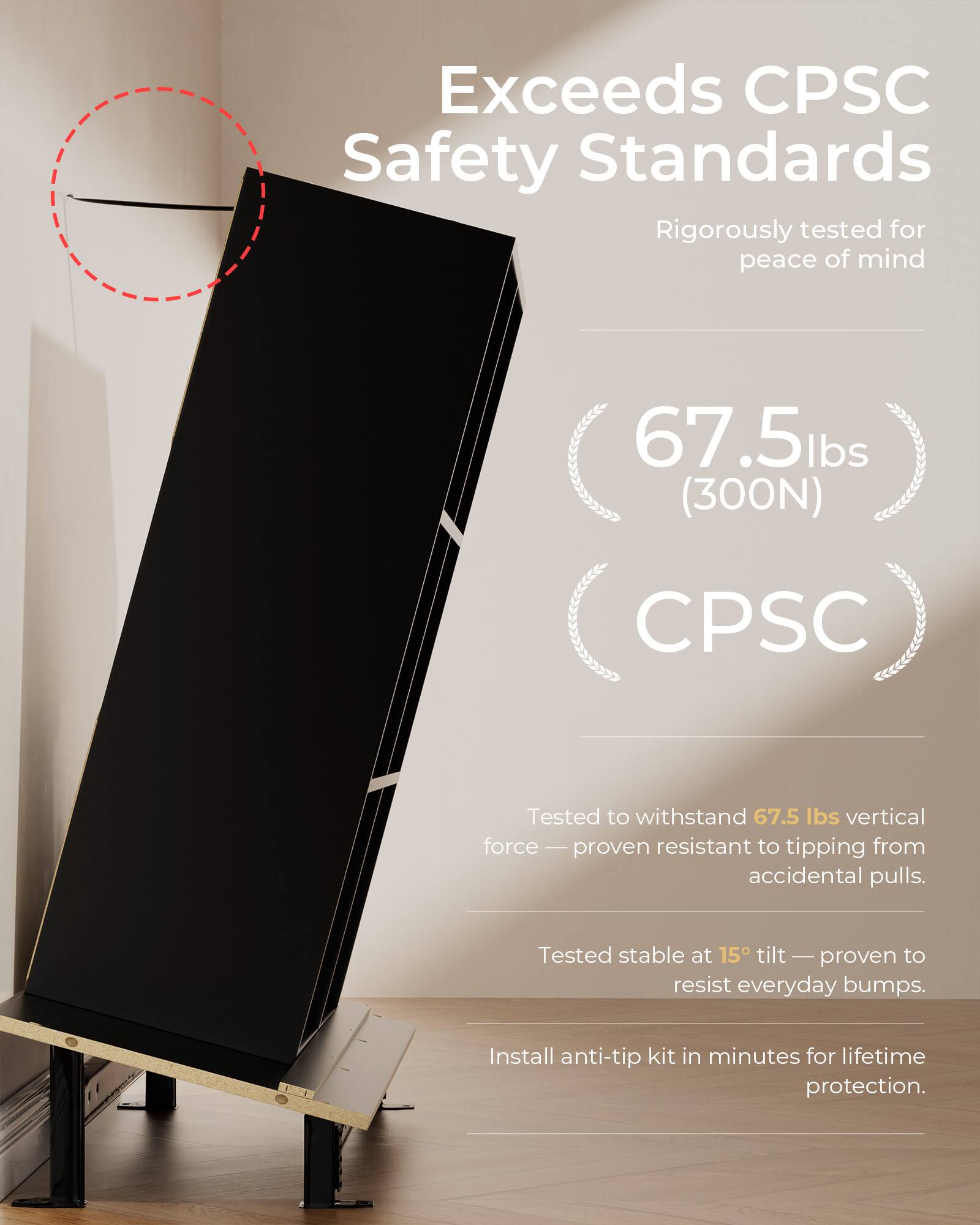 Exceeds CPSC Safety Standards  
Rigorously tested for peace of mind  

67.5 lbs (300N)  
CPSC  

Tested to withstand 67.5 lbs vertical force — proven resistant to tipping from accidental pulls.  
Tested stable at 15° tilt — proven to resist everyday bumps.  
Install anti-tip kit in minutes for lifetime protection.