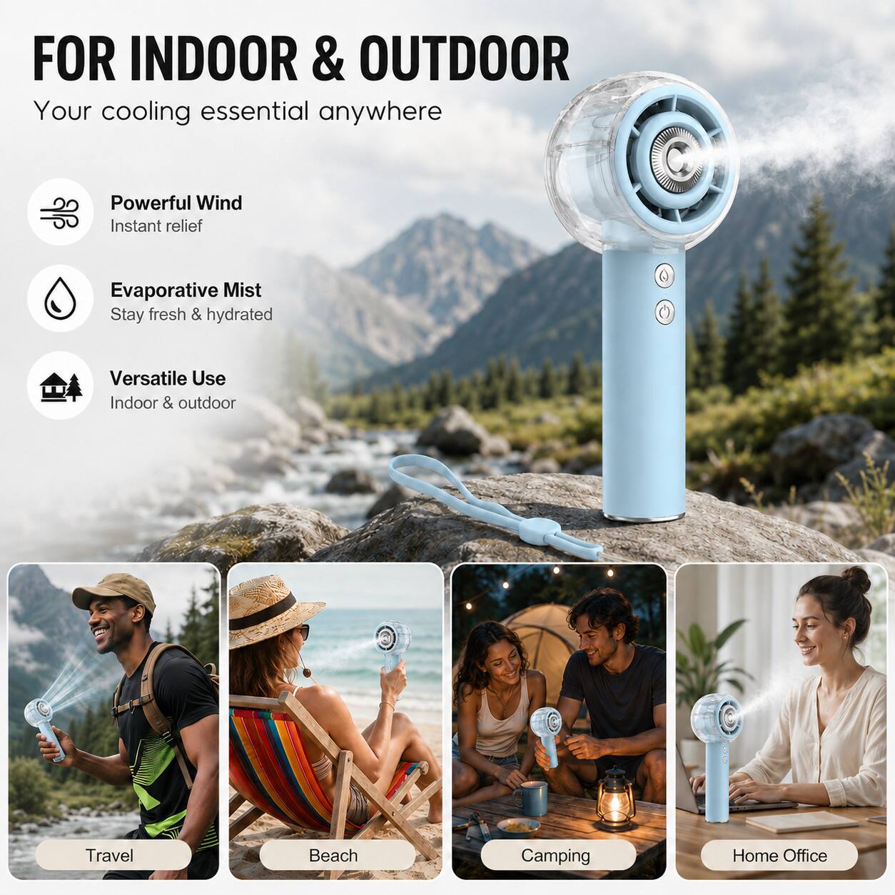 FOR INDOOR & OUTDOOR  
Your cooling essential anywhere  

Powerful Wind  
Instant relief  

Evaporative Mist  
Stay fresh & hydrated  

Versatile Use  
Indoor & outdoor  

Travel  
Beach  
Camping  
Home Office