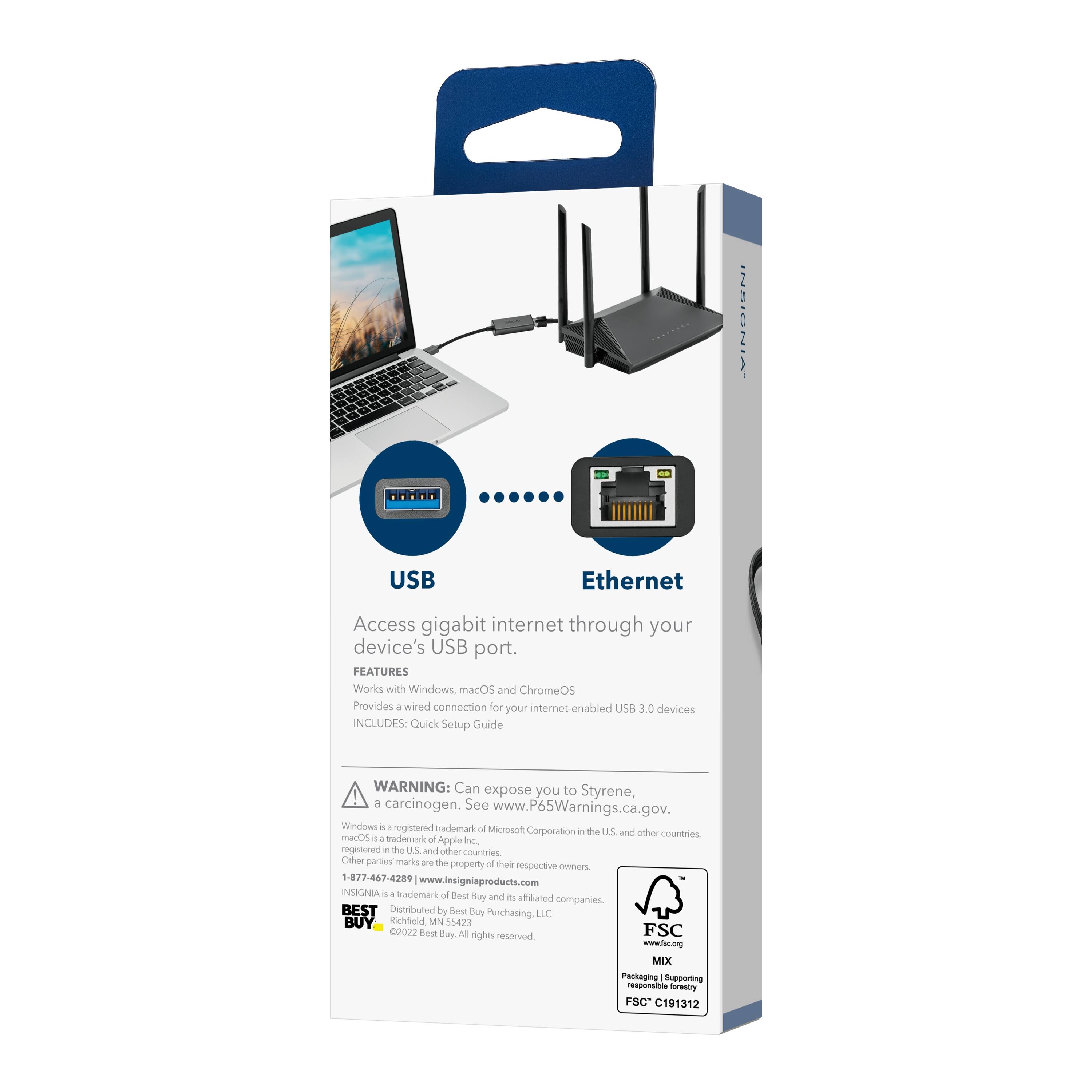 INSIGNIA USB Ethernet Access gigabit internet through your device's USB port.

FEATURES
- Works with Windows, macOS, and ChromeOS
- Provides a wired connection for your internet-enabled USB 3.0 devices

INCLUDES: Quick Setup Guide

WARNING: Can expose you to Styrene, a carcinogen. See www.P65Warnings.ca.gov.

Windows - a registered trademark of Microsoft Corporation in the U.S. and other countries.
macOS is a trademark of Apple Inc. in the U.S. and other countries.
Other parties' marks are the property of their respective owners.

1-877-467-4289
www.insigniaproducts.com

INSIGNIA - a trademark of Best Buy and affiliated companies
BEST BUY
Distributed by Best Buy Purchasing LLC
Bedt Buy Ad rights reserved
FSC www.fsc.org
MDC Packaging Supporting responsible forestry
FSC C191312