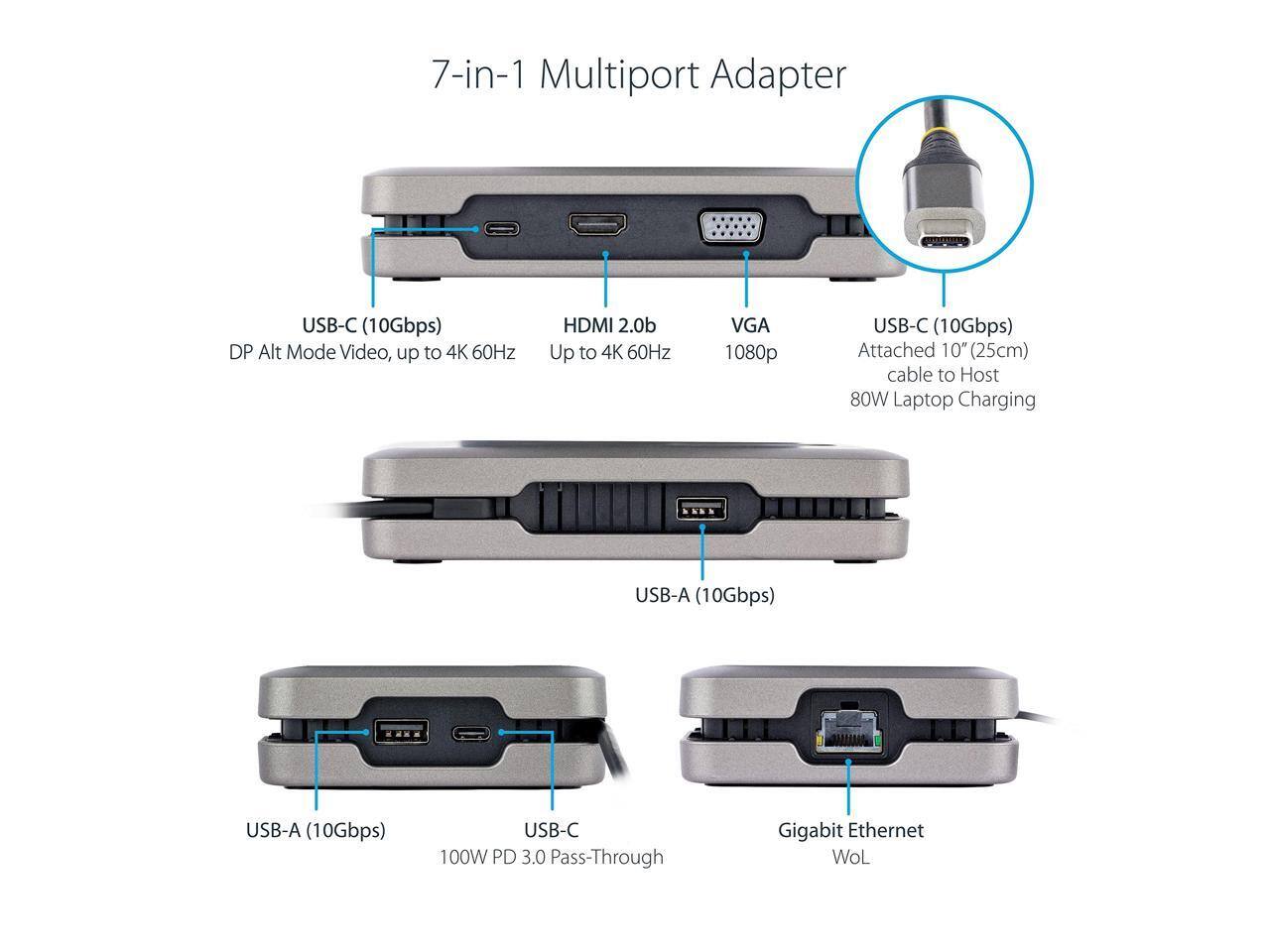 7-in-1 Multiport Adapter

- USB-C (10Gbps) DP Alt Mode Video, up to 4K 60Hz
- HDMI 2.0b Up to 4K 60Hz
- VGA 1080p
- USB-C (10Gbps) Attached 10" (25cm) cable to Host 80W Laptop Charging
- USB-A (10Gbps)
- USB-A (10Gbps)
- USB-C 100W PD 3.0 Pass-Through
- Gigabit Ethernet WoL