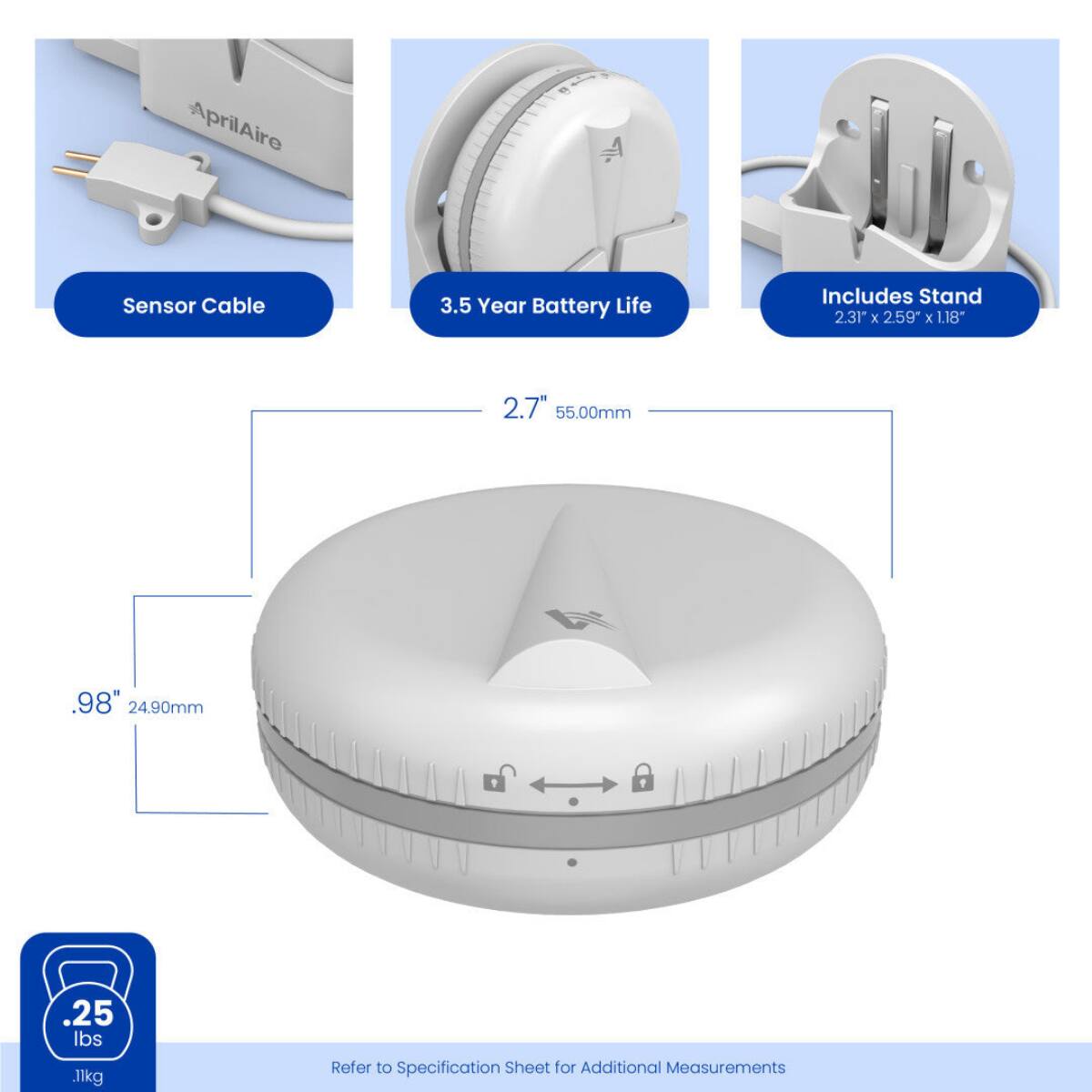 AprilAire  
Sensor Cable  
3.5 Year Battery Life  
Includes Stand 2.31" X 2.59" X 1.18"  
2.7" 55.00mm  
.98" 24.90mm  
.25 lbs 11kg  
Refer to Specification Sheet for Additional Measurements
