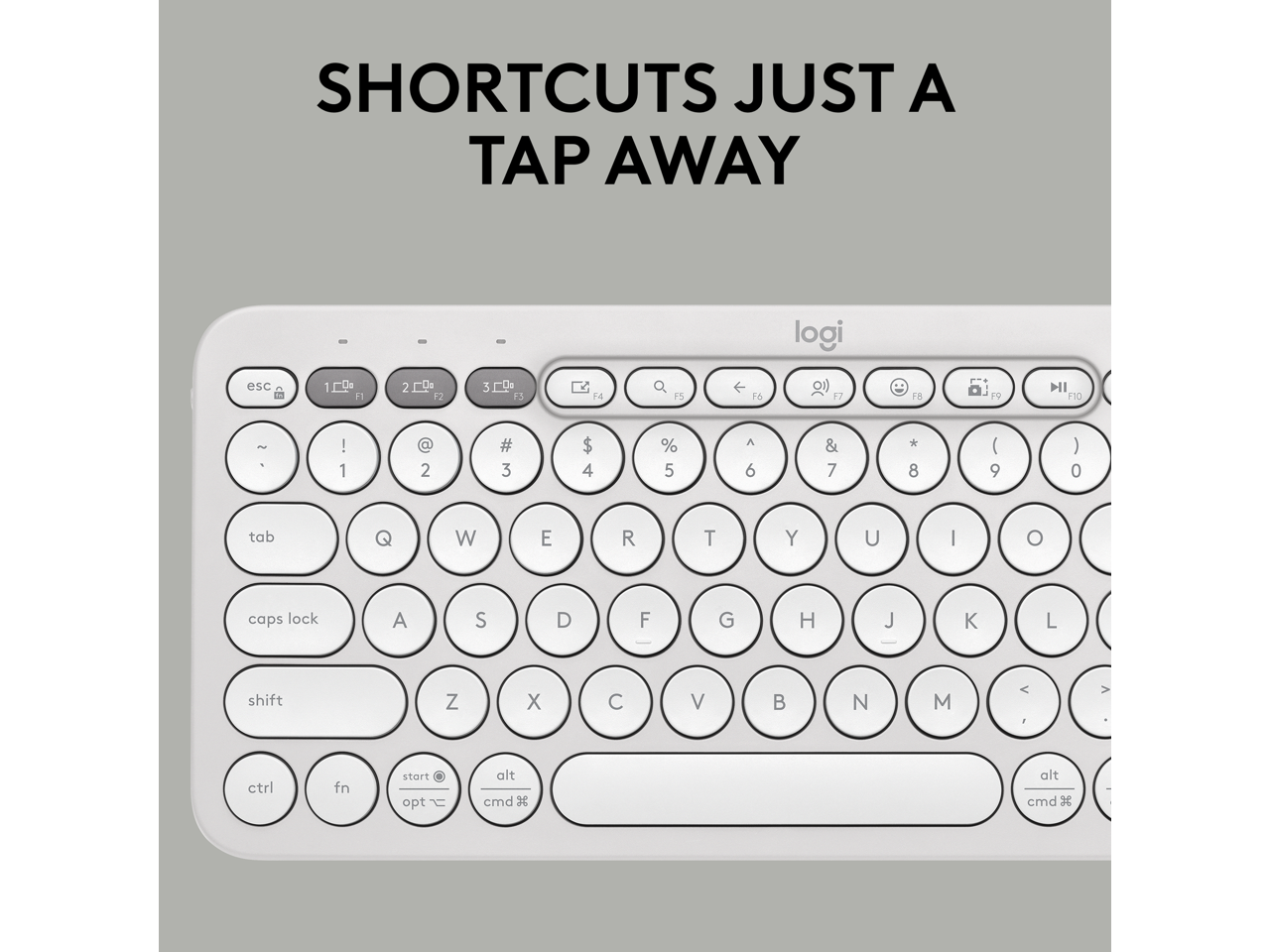 SHORTCUTS JUST A TAP AWAY

logi

esc 1 2 3 F2 F3 F4 F5 F6 F7 F8 F9 F10

~ ! 1 @ 2 # 3 $ 4 % 5 ^ 6 & 7 * 8 ( 9 ) 0

tab Q W E R T Y U I O

caps lock A S D F G H J K L

shift Z X C V B N M < . >

ctrl fn start opt alt cmd

3 alt cmd 3