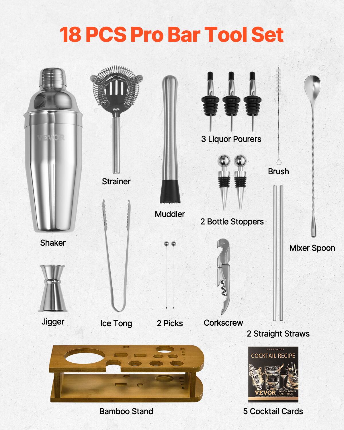 18 PCS Pro Bar Tool Set

- Shaker
- Strainer
- Muddler
- Jigger
- Ice Tong
- 2 Picks
- Corkscrew
- 2 Straight Straws
- 3 Liquor Pourers
- Brush
- 2 Bottle Stoppers
- Mixer Spoon
- Bamboo Stand
- 5 Cocktail Cards

BARTENDER COCKTAIL RECIPE

VEVOR