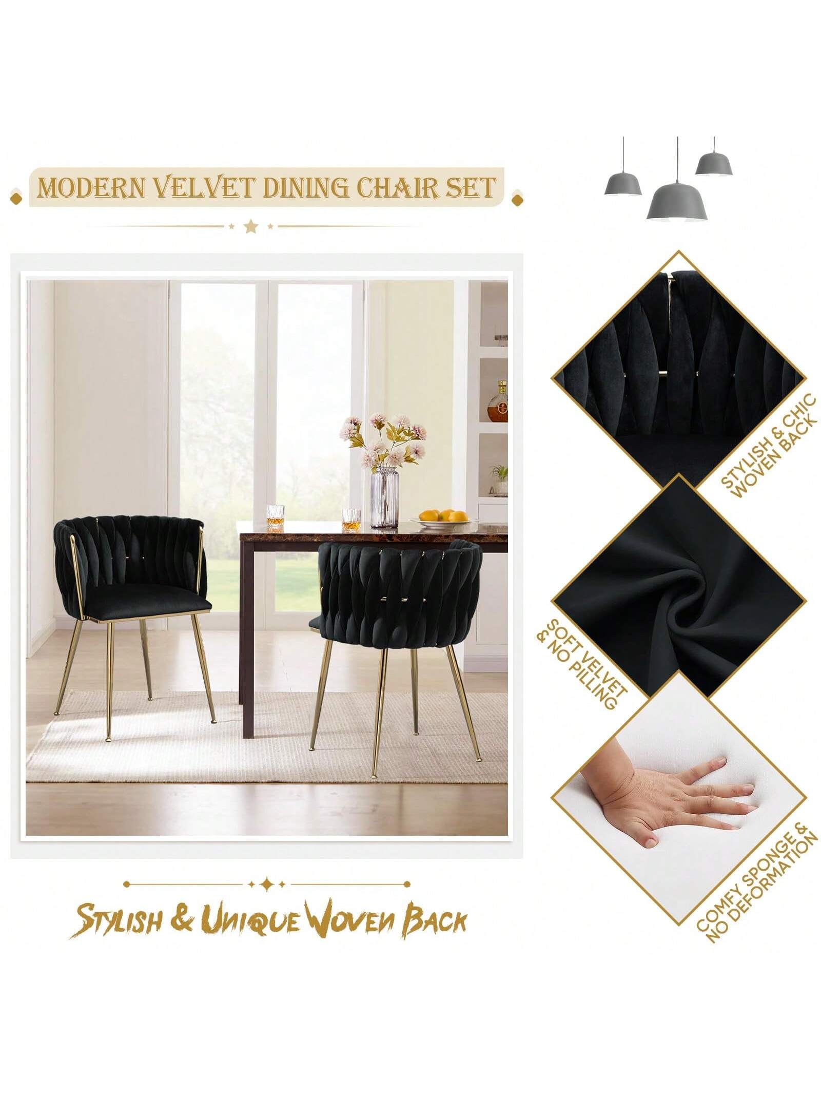 MODERN VELVET DINING CHAIR SET

STYLISH & UNIQUE WOVEN BACK

STYLISH & CHIC WOVEN BACK

SOFT VELVET & NO PILLING

COMFY SPONGE & NO DEFORMATION