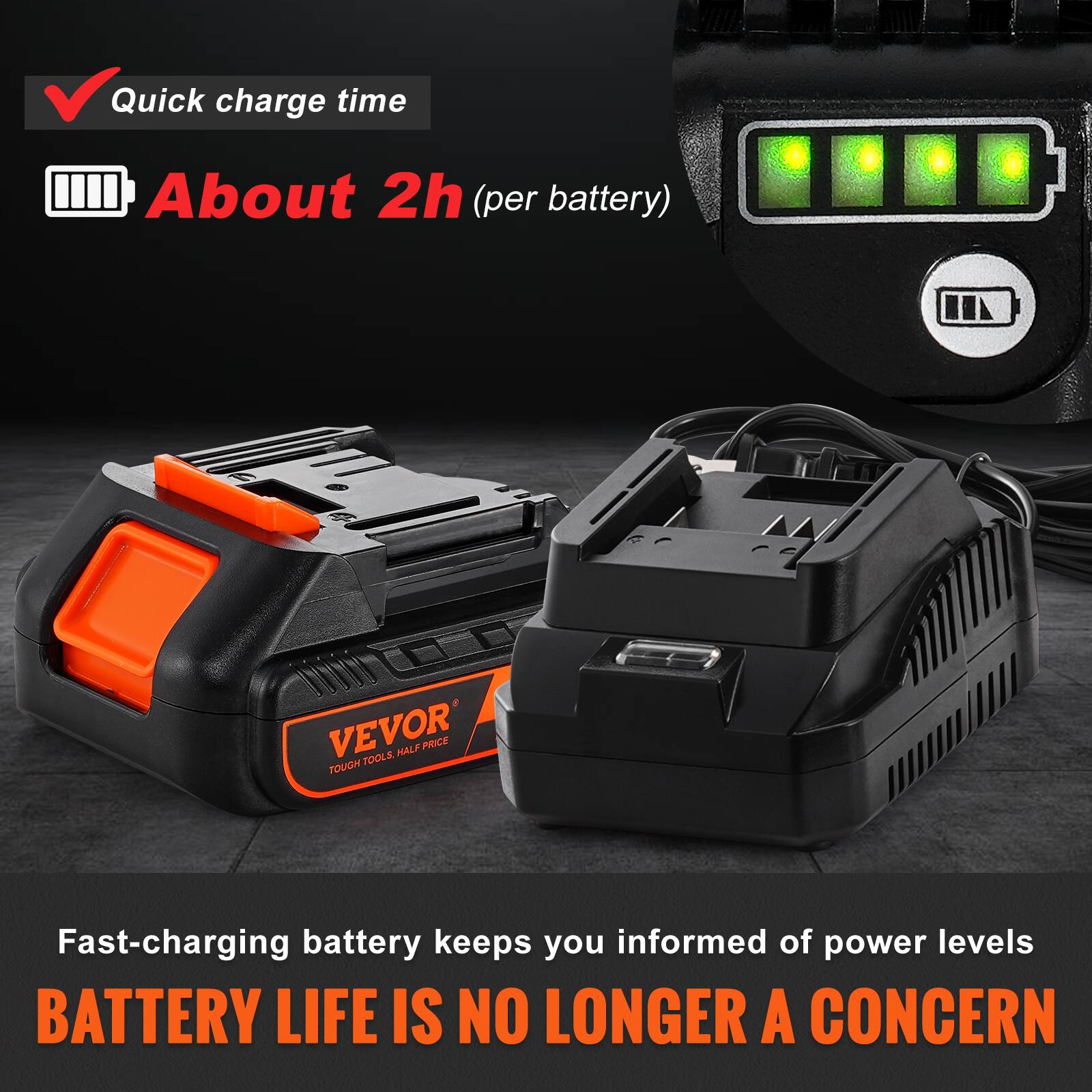 Quick charge time  
About 2h (per battery)  

Fast-charging battery keeps you informed of power levels  
BATTERY LIFE IS NO LONGER A CONCERN