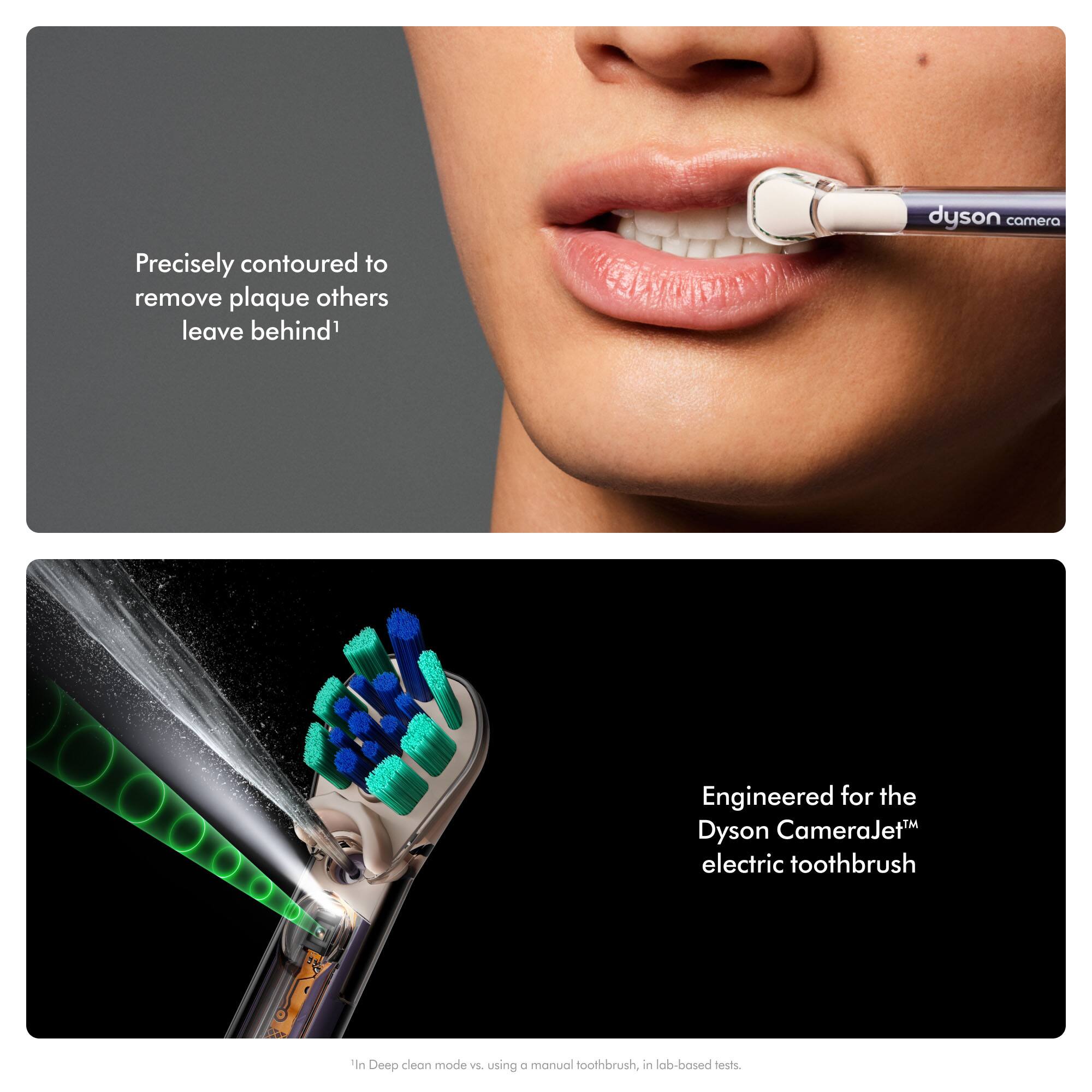 Precisely contoured to remove plaque others leave behind

dyson camera

Engineered for the Dyson CameraJet™ electric toothbrush

In Deep clean mode vs. using a manual toothbrush, in lab-based tests.