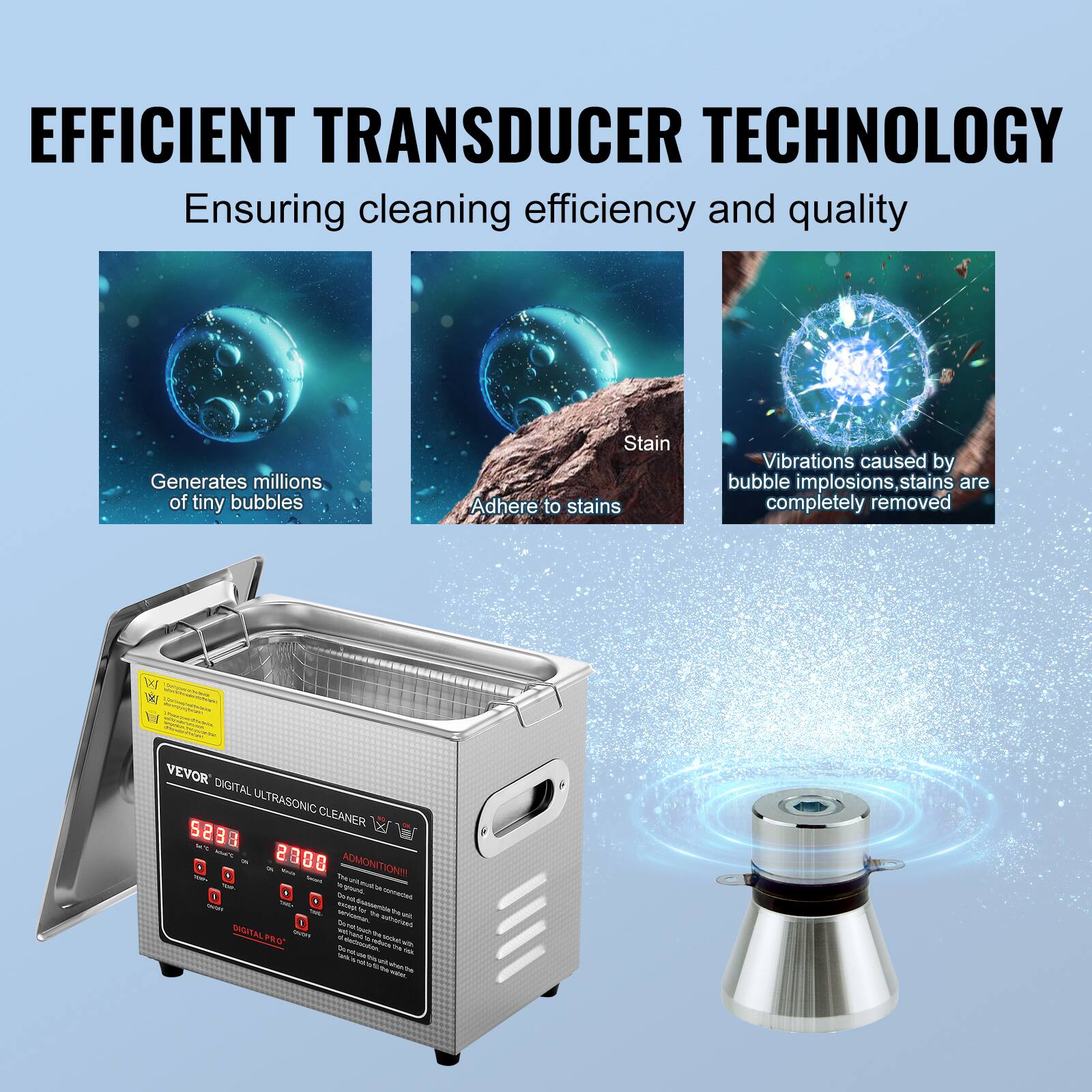 EFFICIENT TRANSDUCER TECHNOLOGY
Ensuring cleaning efficiency and quality

Generates millions of tiny bubbles

Stain

Adhere to stains

Vibrations caused by bubble implosions, stains are completely removed

VEVOR DIGITAL ULTRASONIC CLEANER

2308

ADMONITION

DIGITAL PRO