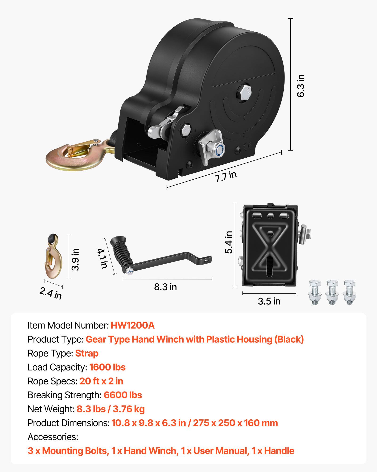 in 6.3in 7.7in in 2.4 in 3.9 in 4.1in 8.3 in 5.4 in 3.5 in

Item Model Number: HW1200A

Product Type: Gear Type Hand Winch with Plastic Housing (Black)

Rope Type: Strap

Load Capacity: 1600 lbs

Rope Specs: 20 ft x 2 in

Breaking Strength: 6600 lbs

Net Weight: 8.3 lbs / 3.76 kg

Product Dimensions: 10.8 x 9.8 x 6.3 in / 275 x 250 x 160 mm

Accessories: 3 x Mounting Bolts, 1x Hand Winch, 1x User Manual, 1 x Handle