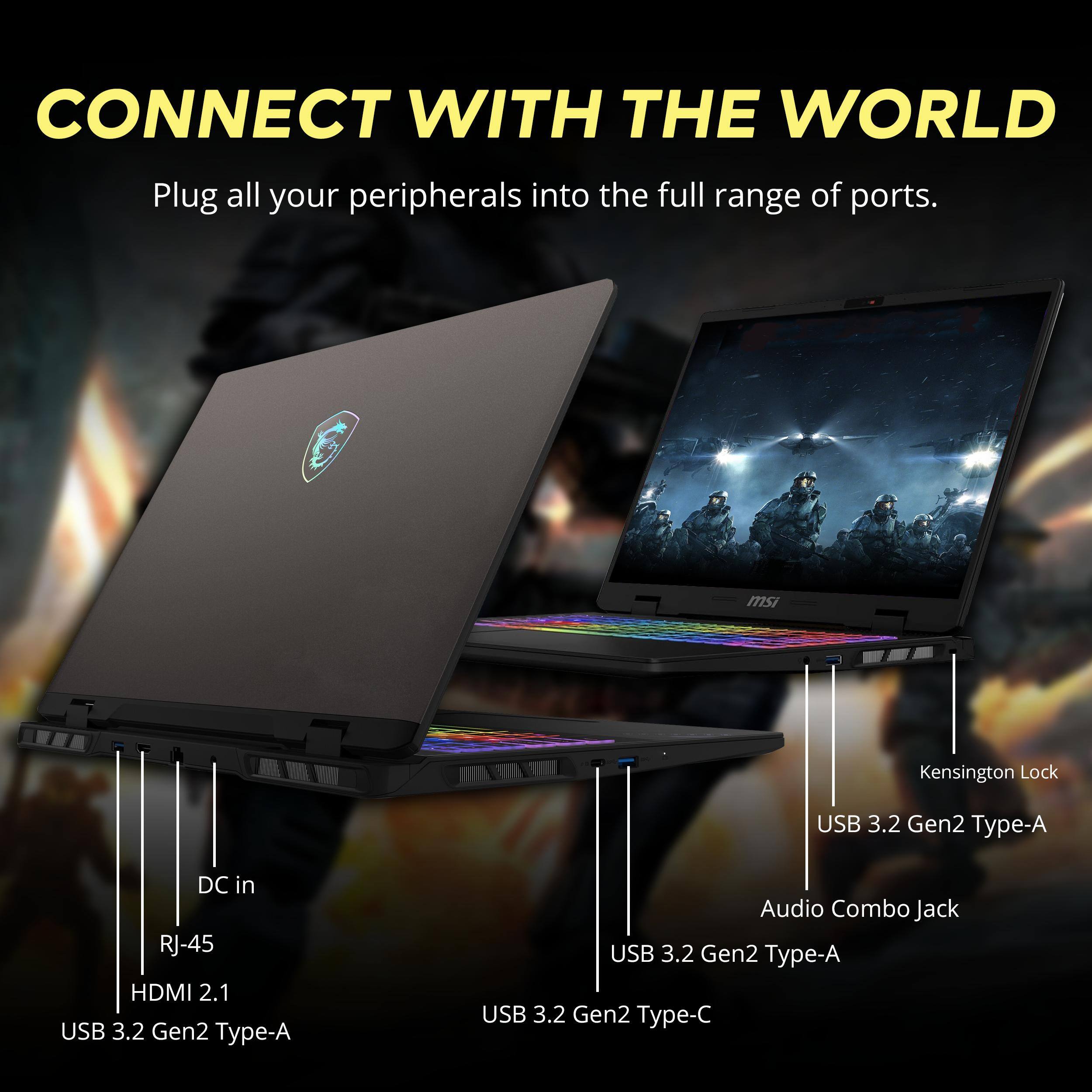 CONNECT WITH THE WORLD  
Plug all your peripherals into the full range of ports.

msi  
Kensington Lock  
USB 3.2 Gen2 Type-A  
DC in  
RJ-45  
HDMI 2.1  
USB 3.2 Gen2 Type-A  
Audio Combo Jack  
USB 3.2 Gen2 Type-A  
USB 3.2 Gen2 Type-C