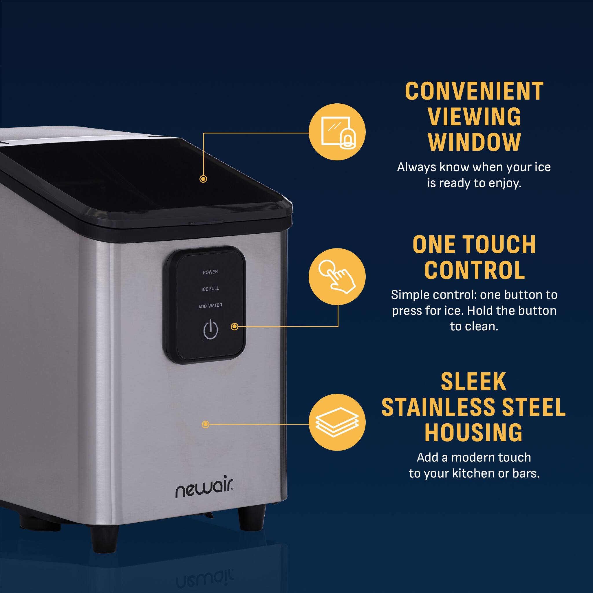 CONVENIENT VIEWING WINDOW  
Always know when your ice is ready to enjoy.  

ONE TOUCH CONTROL  
Simple control: one button to press for ice. Hold the button to clean.  

SLEEK STAINLESS STEEL HOUSING  
Add a modern touch to your kitchen or bars.  

newair