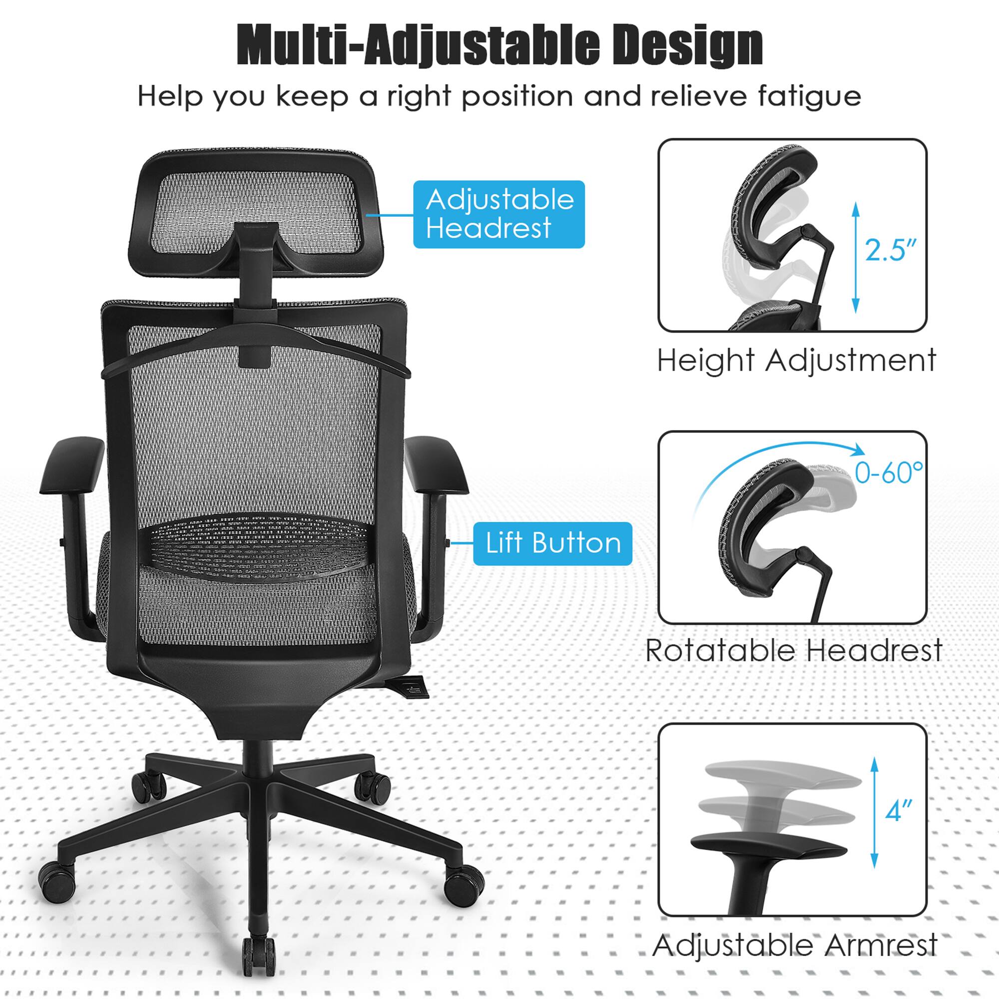 Multi-Adjustable Design
Help you keep a right position and relieve fatigue

Adjustable Headrest
Height Adjustment
Lift Button
Rotatable Headrest
Adjustable Armrest