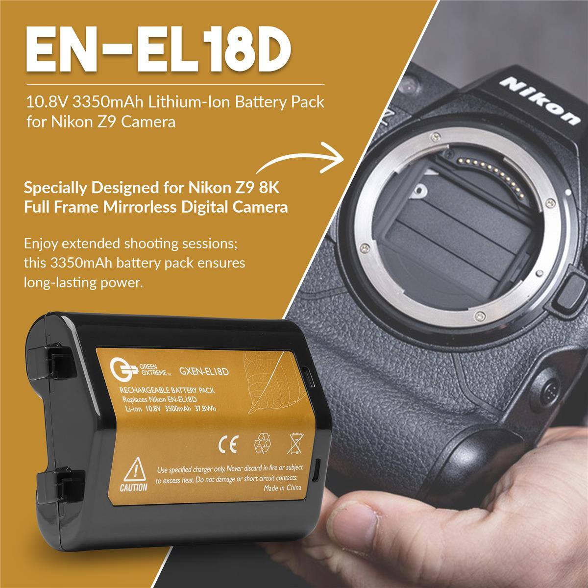 EN-EL18D 10.8V 3350mAh Lithium-lon Battery Pack for Nikon Z9 Camera Nikon Specially Designed for Nikon Z9 8K Full Frame Mirrorless Digital Camera Enjoy extended shooting sessions; this 3350mAh battery pack ensures long-lasting power. GREEN EXTREME- GXEN-ELI8D RECHARGEABLE BATTERY PACK Replaces Nikon EN-ELIBD Li-ion V8.O1 3500mAh 37 BWh CE ! Use specified charger only Never discard in fire or subject to excess heat Do not damage or short circuit contacts. CAUTION Made in China