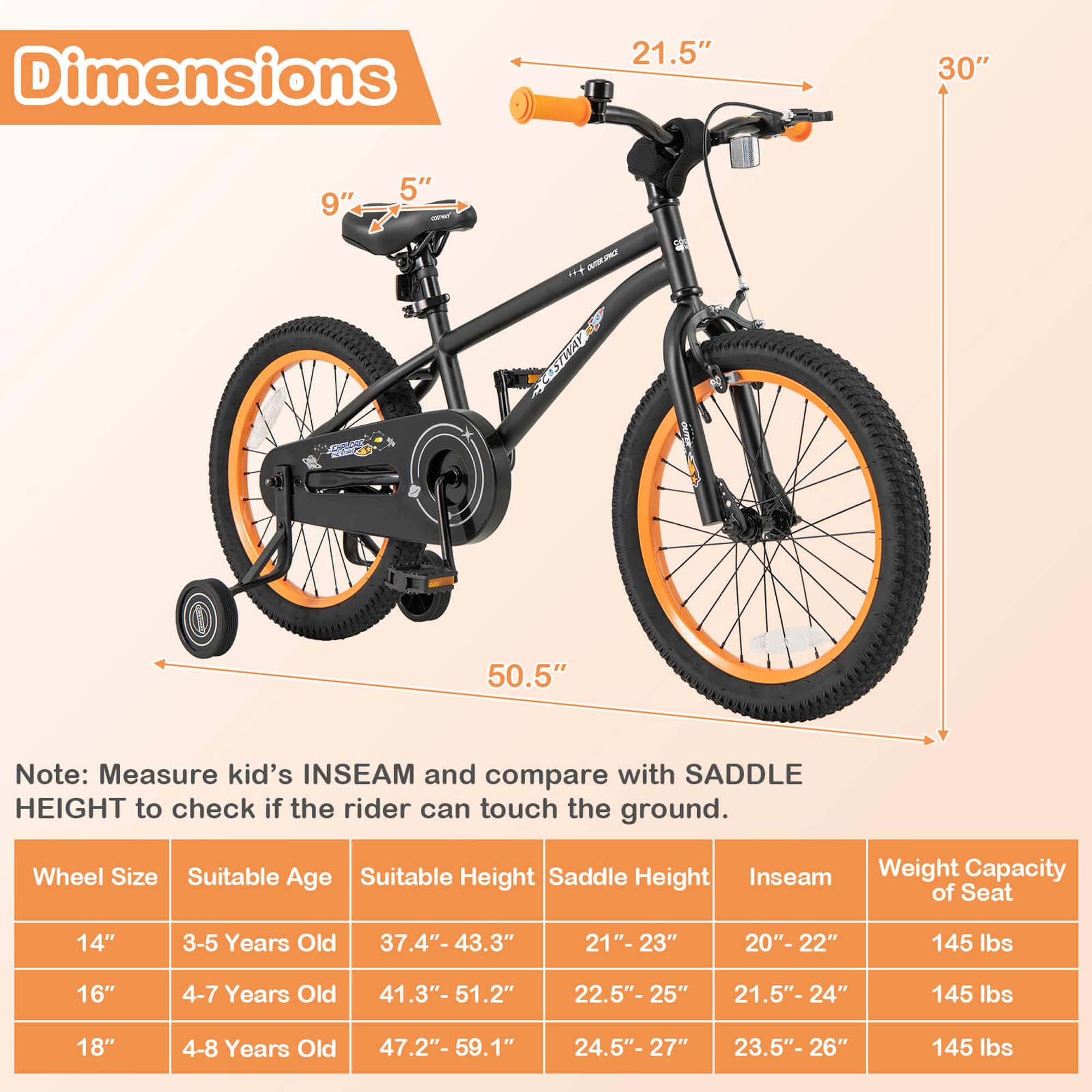 **Dimensions**

- 21.5"
- 30"
- 9"
- 5"
- 50.5"

**Note:** Measure kid's INSEAM and compare with SADDLE HEIGHT to check if the rider can touch the ground.

| Wheel Size | Suitable Age | Suitable Height | Saddle Height | Inseam | Weight Capacity of Seat |
|------------|--------------|-----------------|--------------|--------|-----------------------|
| 14"        | 3-5 Years Old | 37.4"- 43.3"     | 21"-23"      | 20"-22" | 145 lbs               |
| 16"        | 4-7 Years Old | 41.3"- 51.2"     | 22.5"-25"    | 21.5"-24" | 145 lbs               |
| 18"        | 4-8 Years Old | 47.2"- 59.1"     | 24.5"-27"    | 23.5"-26" | 145 lbs