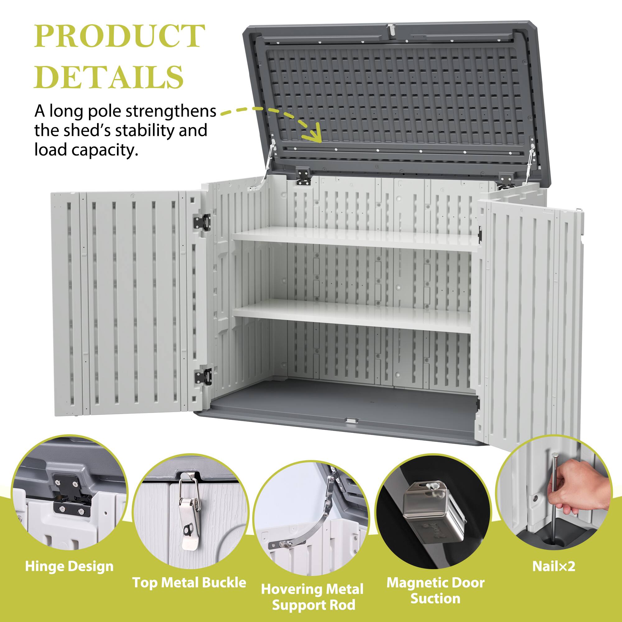 PRODUCT DETAILS

A long pole strengthens the shed's stability and load capacity.

- Hinge Design
- Top Metal Buckle
- Hovering Metal Support Rod
- Magnetic Door Suction
- Nailx2