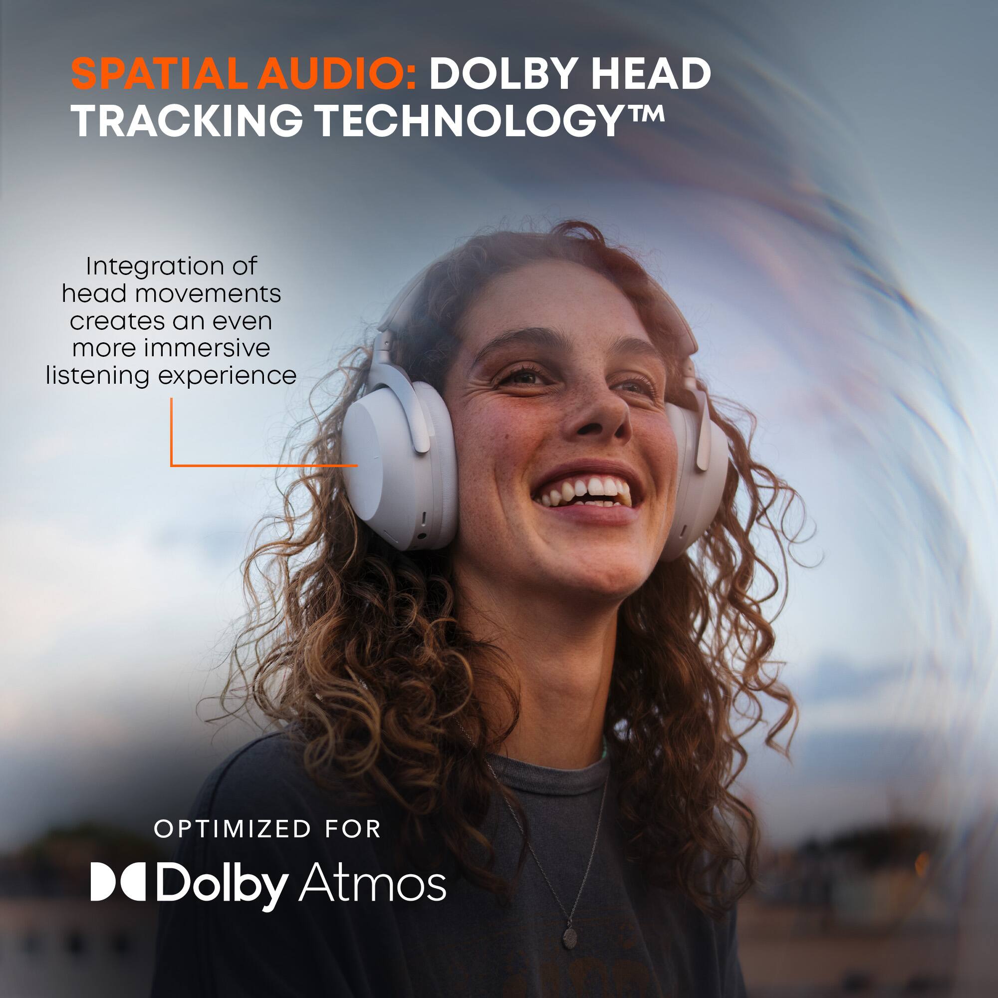SPATIAL AUDIO: DOLBY HEAD TRACKING TECHNOLOGY™

Integration of head movements creates an even more immersive listening experience

OPTIMIZED FOR Dolby Atmos