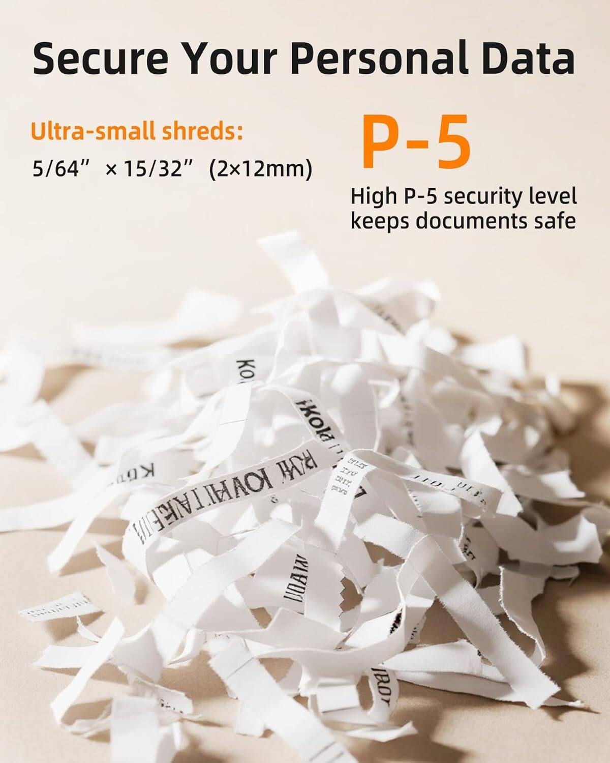 Secure Your Personal Data

Ultra-small shreds: 5/64" X 15/32" (2x12mm)

P-5

High P-5 security level keeps documents safe