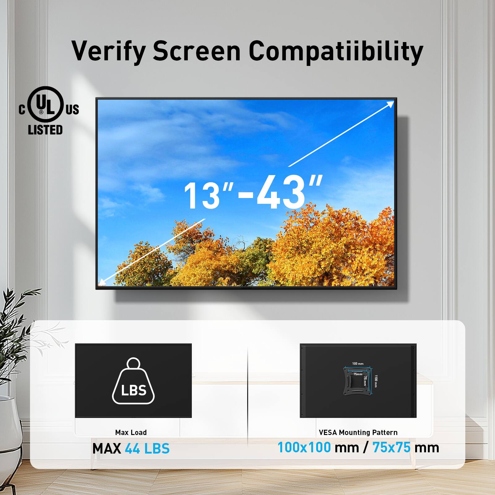 Verify Screen Compatibility

13" - 43"

Max Load MAX 44 LBS

VESA Mounting Pattern 100x100 mm / 75x75 mm