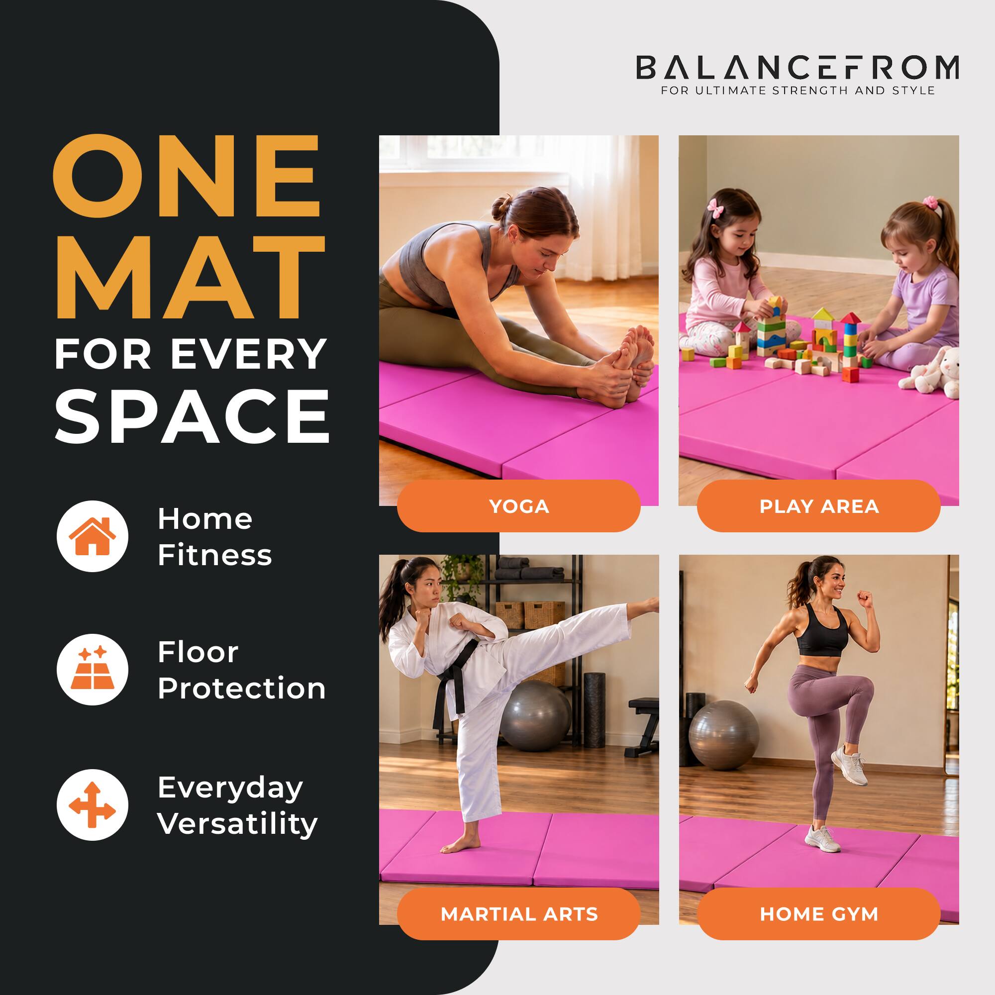 ONE MAT FOR EVERY SPACE

BALANCEFROM FOR ULTIMATE STRENGTH AND STYLE

Home Fitness
YOGA
PLAY AREA
Floor Protection
Everyday Versatility
MARTIAL ARTS
HOME GYM