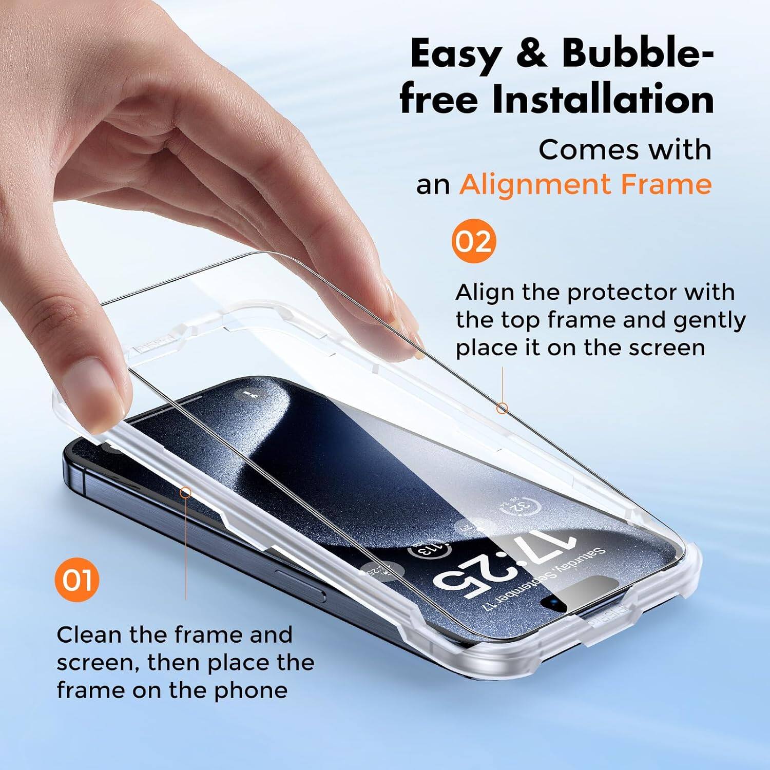 Easy & Bubble-free Installation  
Comes with an Alignment Frame  

01 Clean the frame and screen, then place the frame on the phone  

02 Align the protector with the top frame and gently place it on the screen