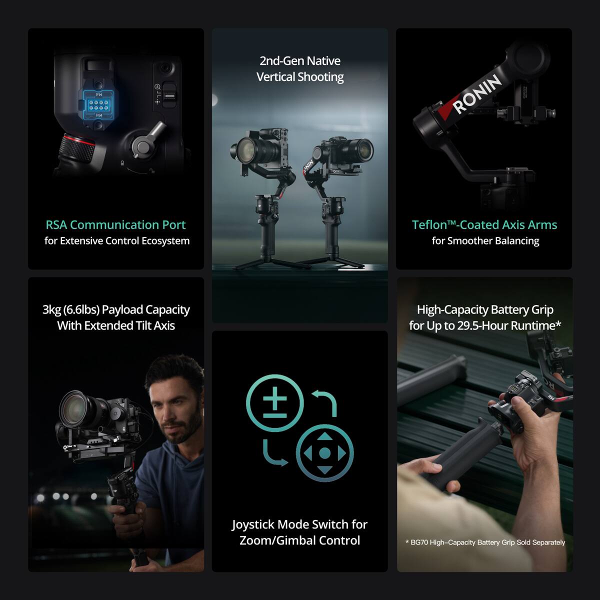 - 2nd-Gen Native Vertical Shooting
- RONIN CHIN
- RSA Communication Port for Extensive Control Ecosystem
- Teflon™ Coated Axis Arms for Smoother Balancing
- 3kg (6.6lbs) Payload Capacity With Extended Tilt Axis
- High-Capacity Battery Grip for Up to 29.5-Hour Runtime*
- Joystick Mode Switch for Zoom/Gimbal Control
- BG70 High-Capacity Battery Grip Sold Separately